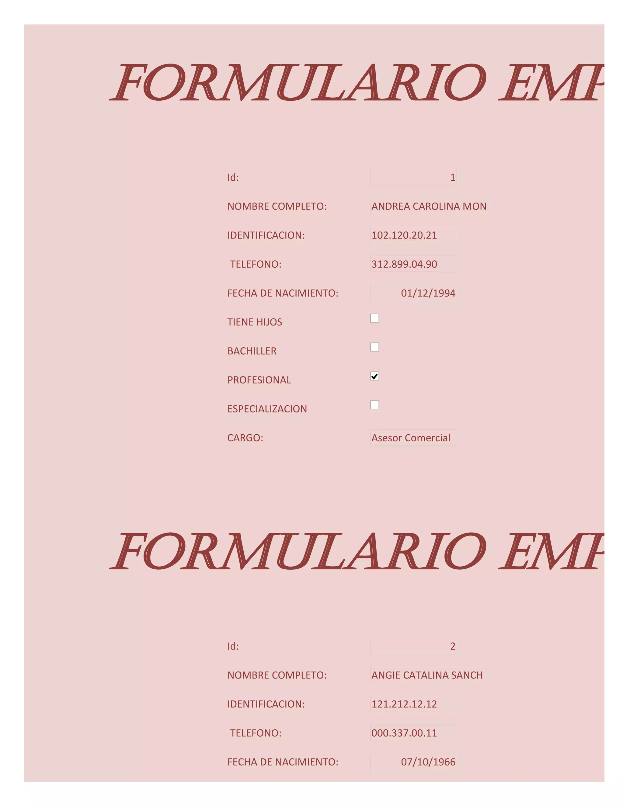 FORMULARIO EMPL
   Id:                                    1

   NOMBRE COMPLETO:       ANDREA CAROLINA MON

   IDENTIFICACION:        102.120.20.21

   TELEFONO:              312.899.04.90

   FECHA DE NACIMIENTO:         01/12/1994

   TIENE HIJOS

   BACHILLER

   PROFESIONAL

   ESPECIALIZACION

   CARGO:                 Asesor Comercial




FORMULARIO EMPL
   Id:                                    2

   NOMBRE COMPLETO:       ANGIE CATALINA SANCH

   IDENTIFICACION:        121.212.12.12

   TELEFONO:              000.337.00.11

   FECHA DE NACIMIENTO:         07/10/1966
 