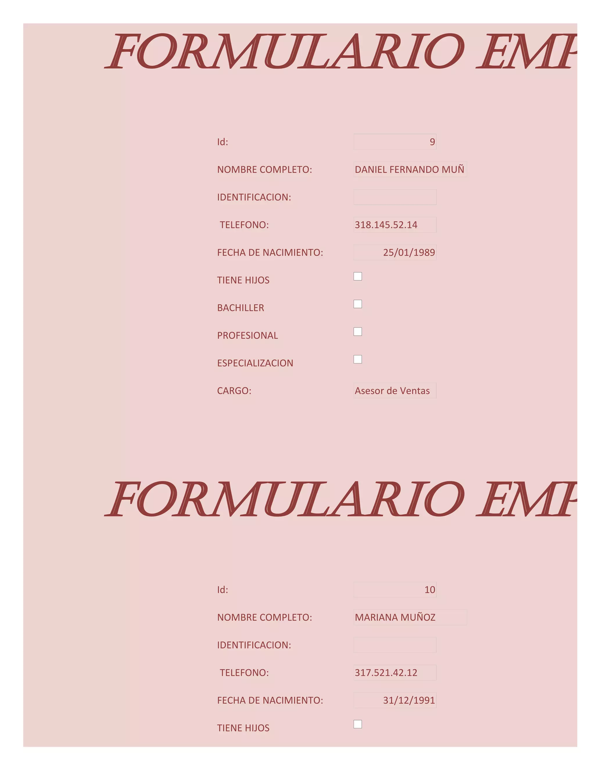 FORMULARIO EMPL
   Id:                                     9

   NOMBRE COMPLETO:       DANIEL FERNANDO MUÑ

   IDENTIFICACION:

   TELEFONO:              318.145.52.14

   FECHA DE NACIMIENTO:         25/01/1989

   TIENE HIJOS

   BACHILLER

   PROFESIONAL

   ESPECIALIZACION

   CARGO:                 Asesor de Ventas




FORMULARIO EMPL
   Id:                                    10

   NOMBRE COMPLETO:       MARIANA MUÑOZ

   IDENTIFICACION:

   TELEFONO:              317.521.42.12

   FECHA DE NACIMIENTO:         31/12/1991

   TIENE HIJOS
 