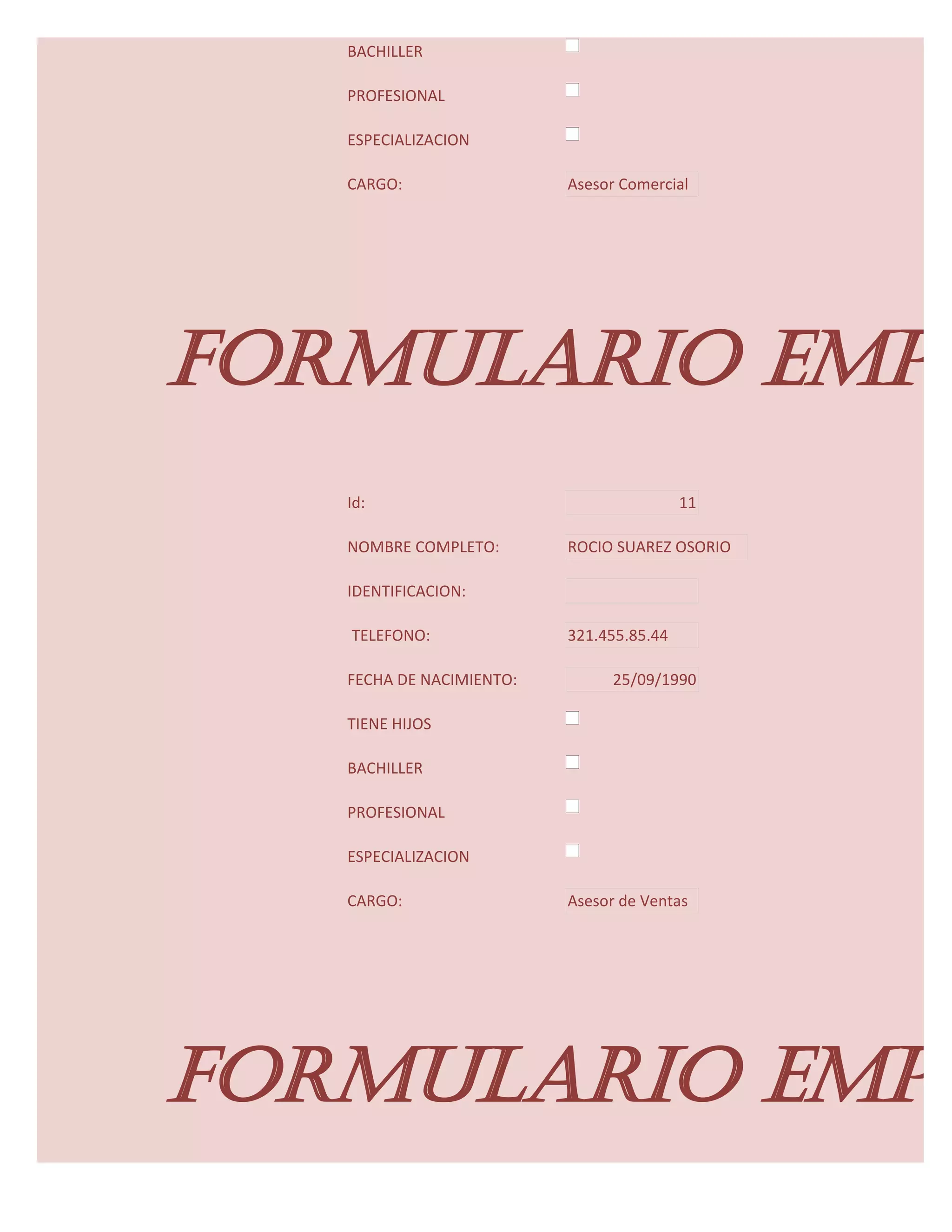 BACHILLER

   PROFESIONAL

   ESPECIALIZACION

   CARGO:                 Asesor Comercial




FORMULARIO EMPL
   Id:                                    11

   NOMBRE COMPLETO:       ROCIO SUAREZ OSORIO

   IDENTIFICACION:

   TELEFONO:              321.455.85.44

   FECHA DE NACIMIENTO:         25/09/1990

   TIENE HIJOS

   BACHILLER

   PROFESIONAL

   ESPECIALIZACION

   CARGO:                 Asesor de Ventas




FORMULARIO EMPL
 
