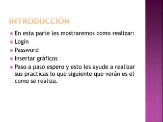 En esta parte les mostraremos como realizar:
 Login
 Password
 Insertar gráficos
 Paso a paso espero y esto les ayude a realizar
sus practicas lo que siguiente que verán es el
como se realiza.
 