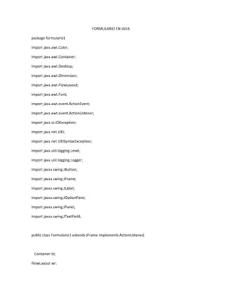 FORMULARIO EN JAVA
package formulario1
import java.awt.Color;
import java.awt.Container;
import java.awt.Desktop;
import java.awt.Dimension;
import java.awt.FlowLayout;
import java.awt.Font;
import java.awt.event.ActionEvent;
import java.awt.event.ActionListener;
import java.io.IOException;
import java.net.URI;
import java.net.URISyntaxException;
import java.util.logging.Level;
import java.util.logging.Logger;
import javax.swing.JButton;
import javax.swing.JFrame;
import javax.swing.JLabel;
import javax.swing.JOptionPane;
import javax.swing.JPanel;
import javax.swing.JTextField;
public class Formulario1 extends JFrame implements ActionListener{
Container bl;
FlowLayout wr;