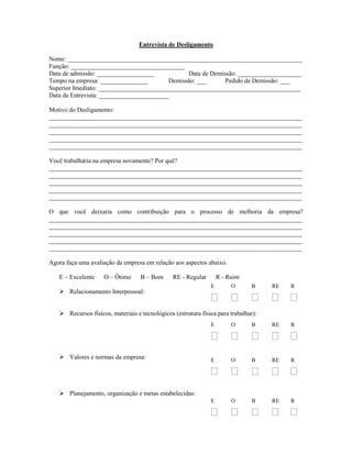Entrevista de Desligamento
Nome: __________________________________________________________________________
Função: ____________________________________
Data de admissão: __________________ Data de Demissão: ____________________
Tempo na empresa: _______________ Demissão: ___ Pedido de Demissão: ___
Superior Imediato: ________________________________________________________________
Data da Entrevista: ______________________
Motivo do Desligamento:
________________________________________________________________________________
________________________________________________________________________________
________________________________________________________________________________
________________________________________________________________________________
________________________________________________________________________________
Você trabalharia na empresa novamente? Por quê?
________________________________________________________________________________
________________________________________________________________________________
________________________________________________________________________________
________________________________________________________________________________
________________________________________________________________________________
O que você deixaria como contribuição para o processo de melhoria da empresa?
________________________________________________________________________________
________________________________________________________________________________
________________________________________________________________________________
________________________________________________________________________________
________________________________________________________________________________
Agora faça uma avaliação da empresa em relação aos aspectos abaixo.
E – Excelente O – Ótimo B – Bom RE - Regular R - Ruim
 Relacionamento Interpessoal:
 Recursos físicos, materiais e tecnológicos (estrutura física para trabalhar):
 Valores e normas da empresa:
 Planejamento, organização e metas estabelecidas:
E O B RE R
    
E O B RE R
    
E O B RE R
    
E O B RE R
    
 