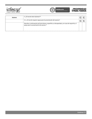 Autismo
5. ¿El inscrito tiene Autismo?*:
5.1. ¿El inscrito requiere apoyo para la
Describa a continuación de forma breve y específica su discapacidad; y en caso de requerirlo, el
apoyo para la presentación del examen:*
¿El inscrito tiene Autismo?*:
¿El inscrito requiere apoyo para la presentación del examen?
Describa a continuación de forma breve y específica su discapacidad; y en caso de requerirlo, el
apoyo para la presentación del examen:*
Continuar
Describa a continuación de forma breve y específica su discapacidad; y en caso de requerirlo, el
 