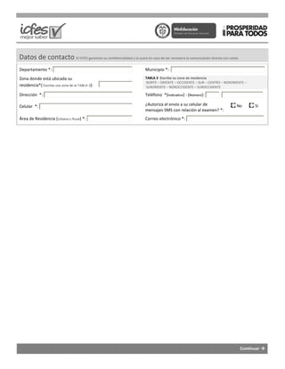 Datos de contacto El ICFES garantiza su confidencialidad y
Departamento *:
Zona donde está ubicada su
residencia*( Escriba una zona de la TABLA 3):
Dirección *:
Celular *:
Área de Residencia (Urbana o Rural) *:
El ICFES garantiza su confidencialidad y la usará en caso de ser necesaria la comunicación directa con usted.
Municipio *:
TABLA 3 Escriba su zona de residencia
NORTE – ORIENTE – OCCIDENTE – SUR – CENTRO
SURORIENTE – NOROCCIDENTE – SUROCCIDENTE
Teléfono *(Indicativo) - (Número):
¿Autoriza el envío a su celular de
mensajes SMS con relación al examen? *:
Correo electrónico *:
Continuar
comunicación directa con usted.
CENTRO – NORORIENTE –
SUROCCIDENTE
mensajes SMS con relación al examen? *:
No Si
 