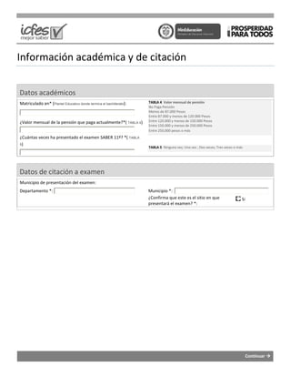 Información académica y de citación
Datos académicos
Matriculado en* (Plantel Educativo donde termina el bachillerato
¿Valor mensual de la pensión que paga actualmente?
¿Cuántas veces ha presentado el examen SABER 11
5)
Datos de citación a examen
Municipio de presentación del examen:
Departamento *:
académica y de citación
termina el bachillerato):
¿Valor mensual de la pensión que paga actualmente?*( TABLA 4)
¿Cuántas veces ha presentado el examen SABER 11º? *( TABLA
TABLA 4 Valor mensual de pensión
No Paga Pensión
Menos de 87.000 Pesos
Entre 87.000 y menos de 120.000 Pesos
Entre 120.000 y menos de 150.000 Pesos
Entre 150.000 y menos de 250.000 Pesos
Entre 250.000 pesos o más
TABLA 5 Ninguna vez; Una vez ; Dos veces; Tres veces o más
Municipio *:
¿Confirma que este es el sitio en que
presentará el examen? *:
Continuar
Ninguna vez; Una vez ; Dos veces; Tres veces o más
¿Confirma que este es el sitio en que Si
 