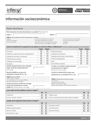 Información socioeconómica
Datos familiares
Nivel educativo más alto alcanzado por sus padres
Padre *:
TABLA 7 Nivel académico más alto alcanzado por sus padres.
Ninguno
Primaria incompleta
Primaria completa
Secundaria (bachillerato) incompleta
Secundaria (bachillerato) completa
Educación técnica o tecnológica incompleta
Educación técnica o tecnológica
¿Cuál es actualmente la ocupación de sus padres (o cual fue la última, si fallecieron)?
Empresario
Empleado con cargo como director o gerente general
Empleado de nivel técnico o profesional
Empleado obrero u operario
Trabajador por cuenta propia
Pensionado
Estrato socioeconómico de su vivienda
según recibo de energía eléctrica*
(1,2,3,4,5,6):
Nivel de SISBEN en el que está
clasificada su familia *(TABLA 8):
TABLA 8 Nivel de SISBEN.
Nivel 1 ; Nivel 2 ; Nivel 3 ;
Está clasificada en otro nivel del SISBEN ;ó
No está clasificada por el SISBEN
¿Cuántas personas conforman el hogar
donde vive actualmente, incluido
usted? *(1,2,3,4,5,6,7,8,9,10,11,12 o mas):
¿Con cuáles servicios públicos cuenta su hogar?*:
Teléfono fijo
Servicio o conexión a internet
¿Cuáles de los siguientes bienes posee su hogar?*
Computador
Máquina Lavadora de Ropa
Nevera o enfriador
Horno eléctrico o a gas
socioeconómica
Nivel educativo más alto alcanzado por sus padres *(Ver TABLA 7):
Madre *:
Nivel académico más alto alcanzado por sus padres.
Secundaria (bachillerato) incompleta
Secundaria (bachillerato) completa
Educación técnica o tecnológica incompleta
Educación técnica o tecnológica completa
Educación profesional incompleta
Educación profesional completa
Postgrado
No sabe
¿Cuál es actualmente la ocupación de sus padres (o cual fue la última, si fallecieron)? Por favor, lea todas las opciones antes de responder.
Padre Madre
Pequeño empresario
Empleado de nivel directivo
Empleado de nivel auxiliar o administrativo
Profesional Independiente
Hogar
Otra actividad u ocupación
En total, ¿en cuántos cuartos duermen
las personas de su hogar? *
(1,2,3,4,5,6, 7,8,9,10 o mas):
¿Cuál es el material de los pisos que
predomina en su vivienda? *(TABLA 9
TABLA 9 Material de los pisos de su hogar.
Tierra-Arena
Cemento-Gravilla-Ladrillo
Madera burda-Tabla o Tablón
Madera pulida-Baldosa-Tableta-Mármol-
¿Con cuáles servicios públicos cuenta su hogar?*:
No Si
Teléfono celular
Servicio cerrado de televisión (cable satelital
¿Cuáles de los siguientes bienes posee su hogar?*
No Si
Reproductor de DVD
Horno Microondas
Automóvil particular
Continuar
Educación profesional incompleta
Educación profesional completa
Por favor, lea todas las opciones antes de responder.
Padre Madre
administrativo
duermen
¿Cuál es el material de los pisos que
TABLA 9):
Material de los pisos de su hogar.
-Alfombra
No Si
o parabólica)
No Si
 