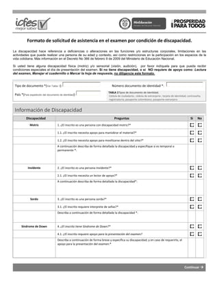 Formato de solicitud de asistencia en el examen por condición de discapacidad.
La discapacidad hace referencia a deficiencias o alteraciones en las funciones y/o estructuras corporales, limitaciones en la
actividades que puede realizar una persona de su edad y contexto, así como restricciones en la participación en los espacios de la
vida cotidiana. Más información en el Decreto No 366 de febrero 9 de 2009 del Ministerio de Educación Nacional.
Si usted tiene alguna discapacidad física (motriz) y/o sensorial (visión, audición), por favor indíquela para que pueda recibir
condiciones especiales el día de presentación del examen.
del examen, Manejar el cuadernillo o Marcar la hoja de respuesta
Tipo de documento *(Ver Tabla 1):
País *(País expedición del documento de identidad):
Información de Discapacidad
Discapacidad
Motriz 1. ¿El inscrito es una persona con
1.1. ¿El inscrito necesita apoyo para maniobrar el material?*
1.2. ¿El inscrito necesita apoyo para movilizarse dentro del sitio?*
A continuación describa de forma detallada la discapacidad y especifique si es
permanente *:
Invidente 2. ¿El inscrito es una persona invidente?*
2.1. ¿El inscrito necesita un lector de apoyo?*
A continuación describa de forma detallada la discapacidad
Sordo 3. ¿El inscrito es una persona sorda?*
3.1. ¿El inscrito requiere interprete de señas?*
Describa a continuación de forma detallada la discapacidad *:
Síndrome de Down 4. ¿El inscrito tiene Síndrome de Down?*
4.1. ¿El inscrito requiere apoyo para la presentación del
Describa a continuación de forma breve y específica su discapacidad; y en caso de requerirlo, el
apoyo para la presentación del examen:*
Formato de solicitud de asistencia en el examen por condición de discapacidad.
La discapacidad hace referencia a deficiencias o alteraciones en las funciones y/o estructuras corporales, limitaciones en la
realizar una persona de su edad y contexto, así como restricciones en la participación en los espacios de la
vida cotidiana. Más información en el Decreto No 366 de febrero 9 de 2009 del Ministerio de Educación Nacional.
física (motriz) y/o sensorial (visión, audición), por favor indíquela para que pueda recibir
condiciones especiales el día de presentación del examen. Si no tiene discapacidad, o si NO requiere de apoyo como:
Marcar la hoja de respuesta, no diligencie este formato.
Número documento de identidad *:
TABLA 1Tipos de documento de identidad.
Cédula de ciudadanía ; cédula de extranjería ; tarjeta de identidad; contraseña;
registraduría; pasaporte colombiano; pasaporte extranjero
Información de Discapacidad
Preguntas
1. ¿El inscrito es una persona con discapacidad motriz?*
1.1. ¿El inscrito necesita apoyo para maniobrar el material?*
1.2. ¿El inscrito necesita apoyo para movilizarse dentro del sitio?*
A continuación describa de forma detallada la discapacidad y especifique si es temporal o
2. ¿El inscrito es una persona invidente?*
2.1. ¿El inscrito necesita un lector de apoyo?*
A continuación describa de forma detallada la discapacidad*:
3. ¿El inscrito es una persona sorda?*
3.1. ¿El inscrito requiere interprete de señas?*
Describa a continuación de forma detallada la discapacidad *:
¿El inscrito tiene Síndrome de Down?*
¿El inscrito requiere apoyo para la presentación del examen?
Describa a continuación de forma breve y específica su discapacidad; y en caso de requerirlo, el
apoyo para la presentación del examen:*
Continuar
Formato de solicitud de asistencia en el examen por condición de discapacidad.
La discapacidad hace referencia a deficiencias o alteraciones en las funciones y/o estructuras corporales, limitaciones en las
realizar una persona de su edad y contexto, así como restricciones en la participación en los espacios de la
vida cotidiana. Más información en el Decreto No 366 de febrero 9 de 2009 del Ministerio de Educación Nacional.
física (motriz) y/o sensorial (visión, audición), por favor indíquela para que pueda recibir
Si no tiene discapacidad, o si NO requiere de apoyo como: Lectura
Número documento de identidad *:
Cédula de ciudadanía ; cédula de extranjería ; tarjeta de identidad; contraseña;
registraduría; pasaporte colombiano; pasaporte extranjero
Si No
temporal o
Describa a continuación de forma breve y específica su discapacidad; y en caso de requerirlo, el
 