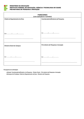 MINISTÉRIO DA EDUCAÇÃO
                 INSTITUTO FEDERAL DE EDUCAÇÃO, CIÊNCIA E TECNOLOGIA DO CEARÁ
                 PRÓ-REITORIA DE PESQUISA E INOVAÇÃO



                                                                                                    PARECERES
                                                                                            (com assinatura e carimbo)
 Chefe do Departamento de Área                                                                         Coordenadoria/Diretoria de Pesquisa




                                                                                                       Em: ............./............../..................
 Em: ............./............../..................


 .................................................................................                     ...............................................................................



                                                                                                       Pró-reitoria de Pesquisa e Inovação
 Diretoria Geral do Campus




 Em: ............./............../..................                                                   Em: ............./............../..................


 ................................................................................................
                                                                                                       ..................................................................................



Fluxograma de solicitação:

       a)Campi: Coordenadoria/Diretoria de Pesquisa – Diretor Geral – Pró-reitoria de Pesquisa e Inovação.
       b)Campus de Fortaleza: Chefe do Departamento de Área - Diretoria de Pesquisa .
 
