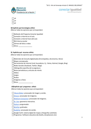 “2012 - Año de Homenaje al doctor D. MANUEL BELGRANO”




    4º
    5º
    6º

8) Explicite qué tecnologías utilizó:
(Marcar todas las opciones que correspondan)

    Netbooks del Programa Conectar Igualdad
    Conexión a internet en el aula
    Conexión a internet fuera del aula
    REd Interna escolar
    Cámara de fotos o video
    Otros: ________________


9) Explicite qué recursos utilizó:
(Marcar todas las opciones que correspondan)

    Materiales de Consulta digitalizados (Enciclopedias, diccionarios, libros)
    Mapas conceptuales
    Herramientas de Internet (mail, buscadores. Ej.: Yahoo, Hotmail, Google, Bing)
    Redes Sociales (facebook, Twitter, Blogs)
     Bibliografía específica de la asignatura
    Notas periodísticas y artículos de interés
    Videos
    Juegos
    Audios
    Imágenes o fotos
    Otros: _________________

10)Explicite qué programas utilizó:
(Marcar todas las opciones que correspondan)

    Movie Maker: procesador de imagen y sonido.
    Cheese: procesador de imágenes.
    WebCam Companion: procesador de imágenes.
    Dr. Geo: geometría interactiva.
    Python: programador.
    WinPlot: graficador.
    AudaCity: procesador de sonido.
    Google Earth: sistema digital de mapas y fotografías satelitales
    Programas / Software educativo (de diseño, disciplianares etc)
                                                                                                       3
 
