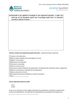 “2012 - Año de Homenaje al doctor D. MANUEL BELGRANO”




13) Desarrolle lo que significó la tecnología en esta experiencia educativa y cuáles cree
    usted que son los principales aportes que la tecnología puede hacer a la educación
    secundaria. (máximo 15 líneas)




14) Dar a conocer esta experiencia puede servir para…: (seleccione hasta 3 opciones)

    Inspirar a otros docentes
   Mostrar potencialidades de las tecnologías en el aula
   Debatir e intercambiar
   Reflexionar entre docentes
   Estimular la creatividad
   Informar sobre recursos
   Comunicar modos innovadores de organización / presentación de contenidos /temas / asignaturas
   Mostrar los productos y resultados de una experiencia
   Superar prejuicios y temores
   Dar ideas para solucionar problemas y resolver situaciones
   Otro: _____________________



15) ¿Su experiencia está en la web?

       SI
       No

De ser así, le solicitamos el link o página web desde la que podríamos visualizarla o adjunte El/los
archivos correspondientes. El jurado valorará especialmente la visualización de la experiencia:
__________________________________________


                                                                                                        5
 