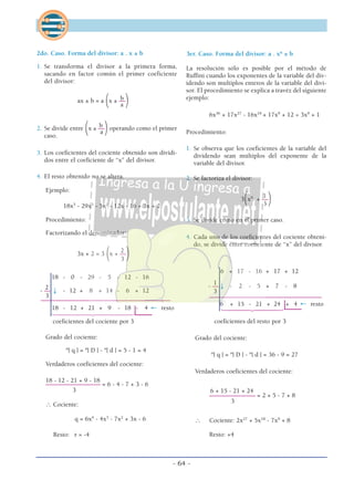 2do. Caso. Forma del divisor: a . x ± b
1. Se transforma el divisor a la primera forma,
sacando en factor común el primer coeficiente
del divisor:
bax ± b = a
(x ± ––
)a
b2. Se divide entre
(x ± ––
)operando como el primer
caso.
a
3. Los coeficientes del cociente obtenido son dividi-
dos entre el coeficiente de “x” del divisor.
4. El resto obtenido no se altera.
Ejemplo:
18x5
- 29x3
- 5x2
- 12x - 16 ÷ 3x + 2
Procedimiento:
Factorizando el denominador:
2
3x + 2 = 3
(x + ––
)3
18 - 0 - 29 - 5 - 12 - 16
2
- –– ↓ - 12 + 8 + 14 - 6 + 12
3
–––––––––––––––––––––––––––––––––––––––––––––
18 - 12 + 21 + 9 - 18 - 4 ← resto
1444442444443
coeficientes del cociente por 3
Grado del cociente:
º| q | = º| D | - º| d | = 5 - 1 = 4
Verdaderos coeficientes del cociente:
18 - 12 - 21 + 9 - 18
––––––––––––––––––– = 6 - 4 - 7 + 3 - 6
3
∴ Cociente:
q = 6x4
- 4x3
- 7x2
+ 3x - 6
Resto: r = -4
3er. Caso. Forma del divisor: a . xn
± b
La resolución sólo es posible por el método de
Ruffini cuando los exponentes de la variable del div-
idendo son multiplos enteros de la variable del divi-
sor. El procedimiento se explica a travéz del siguiente
ejemplo:
6x36
+ 17x27
- 16x18
+ 17x9
+ 12 ÷ 3x9
+ 1
Procedimiento:
1. Se observa que los coeficientes de la variable del
dividendo sean múltiplos del exponente de la
variable del divisor.
2. Se factoriza el divisor:
1
3
(x9
+ ––
)3
3. Se divide como en el primer caso.
4. Cada uno de los coeficientes del cociente obteni-
do, se divide entre coeficiente de “x” del divisor.
6 + 17 - 16 + 17 + 12
1
- –– ↓ - 2 - 5 + 7 - 8
3
–––––––––––––––––––––––––––––––––––––––
6 + 15 - 21 + 24 + 4 ← resto
144424443
coeficientes del resto por 3
Grado del cociente:
º| q | = º| D | - º| d | = 36 - 9 = 27
Verdaderos coeficientes del cociente:
6 + 15 - 21 + 24
–––––––––––––––– = 2 + 5 - 7 + 8
3
∴ Cociente: 2x27
+ 5x18
- 7x9
+ 8
Resto: +4
- 64 -
 