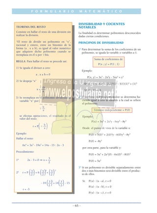 F O R M U L A R I O M A T E M Á T I C O
- 65 -
TEOREMA DEL RESTO
Consiste en hallar el resto de una división sin
realizar la división.
“El resto de dividir un polinomio en “x”,
racional y entero, entre un binomio de la
forma (a . x ± b), es igual al valor numérico
que adquiere dicho polinomio cuando se
reemplaza en él x por ϯb/a.
REGLA: Para hallar el resto se procede así:
1) Se iguala el divisor a cero:
a . x ± b = 0
2) Se despeja “x”
ϯb
x = –––
a
3) Se reemplaza en el polinomio dividendo la
variable “x” por:
b
ϯ ––
a
se efectua operaciones, el resultado es el
valor del resto.
b
r = P
(ϯ ––
)a
Ejemplo:
Hallar el resto:
6x4
+ 3x3
- 19x2
+ 14x - 15 : 2x - 3
Procedimiento:
3
1º 2x - 3 = 0 ⇒ x = ––
2
3 3 4
3 3
2º r = P (––)= 6 (––)+ (––)2 2 2
3 2
3
- 19 (––)+ 14(––)- 15
2 2
r = -3
DIVISIBILIDAD Y COCIENTES
NOTABLES
La finalidad es determinar polinomios desconocidos
dadas ciertas condiciones.
PRINCIPIOS DE DIVISIBILIDAD
1º Para determinar la suma de los coeficientes de un
polinomio, se iguala la variable o variables a 1.
Suma de coeficientes de:
P(x ; y) = P(1 ; 1)
Ejemplo:
P(x, y) = 3x3
- 2x2
y - 5xy2
+ y3
SP (1 ; 1) = 3(1)3
- 2(1)2
(1) - 5(1)(1)2
+ (1)3
SP (1 ; 1) = -3
2º El término independientemente se determina ha-
ciendo igual a cero la variable a la cual se refiere
el polinomio.
Término independiente = P(0)
Ejemplo:
P(x) = 5x3
+ 2x2
y - 6xy2
- 8y3
Desde el punto de vista de la variable x:
P(0) = 5(0)3
+ 2(0)2
y - 6(0)y2
- 8y3
P(0) = -8y3
por otra parte, para la variable y:
P(0) = 5x3
+ 2x2
(0) - 6x(0)2
- 8(0)3
P(0) = 5x3
3º Si un polinomio es divisible separadamente entre
dos o más binomios será divisible entre el produc-
to de ellos.
Si: P(x) : (x - a), r = 0
P(x) : (x - b), r = 0
P(x) : (x - c), r = 0
 