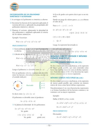 FACTORIZACIÓN DE UN POLINOMIO
SIMÉTRICO Y ALTERNADO
1) Se averigua si el polinomio es simétrico o alterno.
2) Encontrar los factores de la expresión aplicando el
teorema del resto y aplicando las propiedades del
polinomio simétrcio y alterno.
3) Plantear el cociente, planteando la identidad de
dos polinomios y ampliarlo aplicando el criterio
de los valores numéricos.
Ejemplo: Factorizar:
P(x) = (x - y)3
+ (y - z)3
+ (z - x)3
PROCEDIMIENTO
1) Intercambiando x por y, se ve que la expresión
es alterna.
2) Cálculo de los factores x = y
P(x) = (y - y)3
+ (y - z)3
+ (z - y)3
= 0 + (y - z)3
+ [-(y - z)3
]
P(x) = (y - z)3
- (y - z)3
= 0
Luego el polinomio es divisible entre (x - y)
Por ser polinomio alterno, también será divisible
entre los factores obtenidos en forma circular en
el sentido indicado:
x
x = y
z y Haciendo
{y = z
z = x
Es decir entre: (y - z) ∧ (z - x)
El polinomio es divisible entre el producto:
(x - y) (y - z) (z - x)
3) Se plantea la identidad de los polinomios:
(x - y)3
+ (y - z)3
+ (z - x)3
3er. grado
= (x - y) (y - z) (z - x) Q
3er. grado grado cero
Si Q es de grado cero quiere decir que es un nú-
mero.
Dando un juego de valores para x, y, z; se obtiene
el valor de Q:
Para x = 1 ; y = 2 ; z = 3:
(1 - 2)3
+ (2 - 3)3
+ (3 - 1)3
= Q (1 - 2) (2 - 3) (3 - 1)
(-1) + (-1) + (8) = Q(2)
∴ Q = 3
Luego, la expresión factorizada es:
(x - y)3
+ (y - z)3
+ (z - x)3
= 3 (x - y) (y - z) (z - x)
MÁXIMO COMÚN DIVISOR Y MÍNIMO
COMÚN MÚLTIPLO
MÁXIMO COMÚN DIVISOR (M.C.D.)
De dos o más expresiones algebraicas, es la expresión
de mayor grado posible, que está contenida como
factor un número entero de veses en dichas expresio-
nes. Para determinar el M C D se factoriza las expre-
siones comunes con su menor exponente.
MÍNIMO COMÚN MÚLTIPLO (m.c.m.)
De dos o más expresiones algebraicas, es la expresión
de menor grado posible, que contiene un número
entero de veces como factor dichas expresiones.
Para determinar el m c m se factoriza las expresiones
y se forma el producto de los factores comunes y no
comunes con su mayor exponente.
Ejemplo:
Hallar el MCD y el m c m de:
A = x2
(x2
+ 2y2
) + (y2
+ z2
) (y + z) (y - z)
B = x4
+ 2x2
z2
+ z4
- y4
PROCEDIMIENTO
Efectuando:
A = x4
+ 2x2
y2
+ (y2
+ z2
) (y2
- z2
)
- 72 -
 