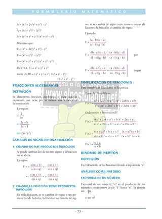 A = (x4
+ 2x2
y2
+ y4
) - z4
A = (x2
+ y2
)2
- (z2
)2
A = (x2
+ y2
+ z2
) (x2
+ y2
- z2
)
Mientras que:
B = (x4
+ 2x2
y2
+ z4
) - y4
B = (x2
+ z2
)2
- (y2
)2
B = (x2
+ z2
+ y2
) (x2
+ z2
- y2
)
MCD (A, B) = x2
+ y2
+ z2
mcm (A, B) = (x2
+ y2
+ z2
) (x2
+ y2
- z2
)
(x2
+ z2
- y2
)
FRACCIONES ALGEBRAICAS
DEFINICIÓN
Se denomina fracción algebraica a toda aquella
expresión que tiene por lo menos una letra en el
denominador.
Ejemplos:
2
i) –––
3x
2a + b
ii) ––––––
3c + 1
iii) 2ax-2
y3
z-1
CAMBIOS DE SIGNO EN UNA FRACCIÓN
1) CUANDO NO HAY PRODUCTOS INDICADOS
Se puede cambiar dos de sus tres signos y la fracción
no se altera.
Ejemplo:
+(m + 1) -(m + 1)
F = + –––––––– = - ––––––––
+(n + q) +(n + q)
+(m + 1) -(m + 1)
= - –––––––– = + ––––––––
-(n + q) -(n + q)
2) CUANDO LA FRACCIÓN TIENE PRODUCTOS
INDICADOS
En toda fracción, si se cambia de signo a un nú-
mero par de factores, la fracción no cambia de sig-
no; si se cambia de signo a un número impar de
factores, la fracción sí cambia de signo.
Ejemplo:
(a - b)(c - d)
F = –––––––––––
(e - f)(g - h)
-(b - a)(c - d) (a - b)(c - d)
F = –––––––––––– = –––––––––––
} par
-(f - e)(g - h) (e - f)(g - h)
-(b - a)(c - d) (a - b)(c - d)
F = ––––––––––– ≠ –––––––––––
} impar
(f - e)(g - h) (e - f)(g - h)
SIMPLIFICACIÓN DE FRACCIONES
Para simplificar fracciones se factoriza.
Ejemplo: Simplificar:
x3
+ (2a + b)x2
+ (a2
+ 2ab)x + a2
b
P(x) = ––––––––––––––––––––––––––––––
x3
+ ax2
+ 2bx2
+ b2
x + 2abx + ab2
Ordenando y factorizando:
x(x2
+ 2ax + a2
) + b(x2
+ 2ax + a2
)
P(x) = –––––––––––––––––––––––––––––
x(x2
+ 2bx + b2
) + a(x2
+ 2bx + b2
)
x(x + a)2
+ b(x + a)2
(x + a)2
(x + b)
P(x) = ––––––––––––––––– = –––––––––––––
x(x + b)2
+ a(x + b)2
(x + b)2
(x + a)
x + a
P(x) = –––––
x + b
BINOMIO DE NEWTON
DEFINICIÓN
Es el desarrollo de un binomio elevado a la potencia “n”.
ANÁLISIS COMBINATORIO
FACTORIAL DE UN NÚMERO
Factorial de un número “n” es el producto de los
número consecutivos desde “1” hasta “n”. Se denota
así: n
o así: n!
F O R M U L A R I O M A T E M Á T I C O
- 73 -
 