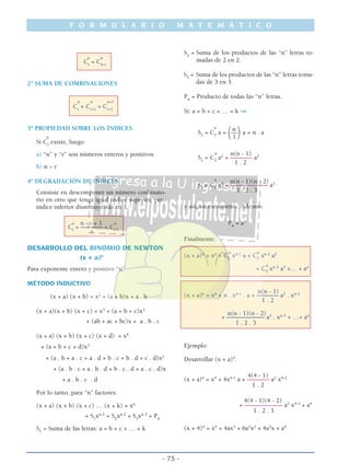 F O R M U L A R I O M A T E M Á T I C O
- 75 -
n n
Cr
= Cn-r
2º SUMA DE COMBINACIONES
n n n+1
Cr
+ Cr+1
= Cr+1
3º PROPIEDAD SOBRE LOS ÍNDICES
n
Si Cr
existe, luego:
a) “n” y “r” son números enteros y positivos
b) n > r
4º DEGRADACIÓN DE ÍNDICES
Consiste en descomponer un número conbinato-
rio en otro que tenga igual índice superior, pero
índice inferior disminuyendo en 1.
n - r + 1n n
Cr
= ––––––– = Cr-1
r
DESARROLLO DEL BINOMIO DE NEWTON
(x + a)n
Para exponente entero y positivo “n”
MÉTODO INDUCTIVO
(x + a) (x + b) = x2
+ (a + b)x + a . b
(x + a)(x + b) (x + c) = x3
+ (a + b + c)x2
+ (ab + ac + bc)x + a . b . c
(x + a) (x + b) (x + c) (x + d) = x4
+ (a + b + c + d)x3
+ (a . b + a . c + a . d + b . c + b . d + c . d)x2
+ (a . b . c + a . b . d + b . c . d + a . c . d)x
+ a . b . c . d
Por lo tanto, para “n” factores:
(x + a) (x + b) (x + c) … (x + k) = xn
+ S1
xn-1
+ S2
xn-2
+ S3
xn-3
+ Pn
S1
= Suma de las letras: a + b + c + … + k
S2
= Suma de los productos de las “n” letras to-
madas de 2 en 2.
S3
= Suma de los productos de las “n” letras toma-
das de 3 en 3.
Pn
= Producto de todas las “n” letras.
Si: a = b = c = … = k ⇒
n
n
S1
= C1
a =
(––
)a = n . a
1
n n(n - 1)
S2
= C2
a2
= ––––––– a2
1 . 2
n
n(n - 1)(n - 2)
S3
= C3
a3
= –––––––––––– a3
1 . 2 . 3
y así, sucesivamente. Además:
Pn
= an
Finalmente:
n n
(x + a)n
= xn
+ C1
xn-1
a + C2
xn-2
a2
n
+ C3
xn-3
a3
+… + an
n(n - 1)
(x + a)n
= xn
+ n . xn-1
. a + ––––––– a2
. xn-2
1 . 2
n(n - 1)(n - 2)
+ –––––––––––– a3
. xn-3
+ …+ an
1 . 2 . 3
Ejemplo:
Desarrollar (x + a)4
.
4(4 - 1)
(x + a)4
= x4
+ 4x4-1
a + ––––––– a2
x4-2
1 . 2
4(4 - 1)(4 - 2)
+ –––––––––––– a3
x4-3
+ a4
1 . 2 . 3
(x + 4)4
= x4
+ 4ax3
+ 6a2
x2
+ 4a3
x + a4
 