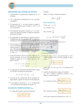 - 76 -
PROPIEDADES DEL BINOMIO DE NEWTON
1º Su desarrollo es un polinomio completo de (n + 1)
términos.
2º Los coeficientes equidistantes de los extremos
son iguales.
3º El exponente de “x” en cada término es igual al
número de términos que le siguen y el de “a” al
que le preceden.
4º El coeficiente del primer término es 1 y el coefi-
ciente del segundo término es igual al exponente
del primer término.
5º El coeficiente de cada término es igual al anterior
multiplicando por el exponente del “x’ anterior y
dividido por el del “a” anterior y aumentando en 1.
6º Si los términos del binomio tienen signos contra-
rios, los términos del desarrollo serán alternativa-
mente positivos y negativos, siendo negativos los
que contengan potencias impares del término ne-
gativo del binomio. Basta sustituir en el dearrollo
“a” por “-a”.
7º Si los dos términos del binomio son negativos, to-
dos los términos del desarrollo serán positivos o
negativos, según que el exponente sea par o im-
par. En efecto:
(-x - a)n
= [(-1) (x + a)]n
= (-1)n
(x + a)n
8º La suma de los coeficientes del desarrollo es igual
a 2 elevado a la potencia del binomio.
n n n n
2n
= 1 + C1
+ C2
+ C3
+ …+ Cn
9º La suma de los coeficientes de los términos de
lugar impar es igual a la suma de los de lugar par.
10º Con respecto a las letras “x” y “a”, el desarrollo
es un polinomio homogéneo de grado “n”.
CÁLCULO DE TERMINO GENERAL t(k+1)
k = lugar del término anterior al buscado
n
tk+1
= Ck
. xn-k
. ak
Ejemplo:
Hallar el término 10 del desarrollo de:
1 12
(27x5
+ –––)3x
PROCEDIMIENTO:
Nótese que: n = 12
1er. término: 27x5
1
2do. término: –––
3x
12
1 9
t10
= t9+1
= C9
(27x5
)12-9
(–––
)3x
12 . 11 . 10
t10
= –––––––––– (33
x5
)3
(3-9
x-9
)
1 . 2 . 3
t10
= 220x6
TÉRMINO CENTRAL
Se presenta 2 casos:
1) Cuando el exponente es par, de la forma (x + a)2n
,
existe un sólo término central, su lugar se calcu-
la así:
2n––– + 1 = n + 1
2
Notar que, en este caso 2n es la potencia del
binomio.
2) Cuando el exponente es impar, de la forma:
(x + a)2n+1
, existen 2 términos centrales, y sus
lugares se determinan así:
(2n + 1) + 1
1er. Término Central = –––––––––– = n + 1
2
(2n + 1) + 3
2do. Término Central = ––––––––––– n + 2
2
Notar que la potencia del binomio es (2n + 1)
 
