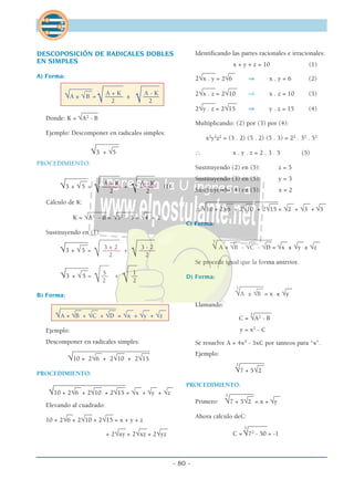 - 80 -
DESCOPOSICIÓN DE RADICALES DOBLES
EN SIMPLES
A) Forma:
_______ ______
____________
A + K A - K
√A ± √B = –––––– ± –––––
√ 2 √ 2
_____
Donde: K = √A2
- B
Ejemplo: Descomponer en radicales simples:
__________
√3 + √5
PROCEDIMIENTO:
_______ _________________
A + K A - K
√3 + √5 = –––––– + ––––– (I)
√ 2 √ 2
Cálculo de K:
______ ______ __
K = √A2
- B = √32
- 5 = √4 = 2
Sustituyendo en (1):
_______ _________________
3 + 2 3 - 2
√3 + √5 = –––––– + –––––
√ 2 √ 2
___ _______________
5 1
√3 + √5 = –– + ––
√2 √ 2
B) Forma:
______________________ __ __ __ __ __
√A + √B + √C + √D = √x + √y + √z
Ejemplo:
Descomponer en radicales simples:
______________________________ ___ ___
√10 + 2√6 + 2√10 + 2√15
PROCEDIMIENTO:
___________________________ ___ ___ __ __ __
√10 + 2√6 + 2√10 + 2√15 = √x + √y + √z
Elevando al cuadrado:
__ ___ ___
10 + 2√6 + 2√10 + 2√15 = x + y + z
___ ___ ___
+ 2√xy + 2√xz + 2√yz
Identificando las partes racionales e irracionales:
x + y + z = 10 (1)
____ __
2√x . y = 2√6 ⇒ x . y = 6 (2)
____ ___
2√x . z = 2√10 ⇒ x . z = 10 (3)
____ ___
2√y . z = 2√15 ⇒ y . z = 15 (4)
Multiplicando: (2) por (3) por (4):
x2
y2
z2
= (3 . 2) (5 . 2) (5 . 3) = 22
. 32
. 52
∴ x . y . z = 2 . 3 . 5 (5)
Sustituyendo (2) en (5): z = 5
Sustituyendo (3) en (5): y = 3
Sustituyendo (4) en (5): x = 2
____________________________ ___ ___ __ __ __
∴√10 + 2√6 + 2√10 + 2√15 = √2 + √3 + √5
C) Forma:
______________________ __ __ __ __ __3
√ A + √B - √C - √D = √x ± √y ± √z
Se procede igual que la forma anterior.
D) Forma:
___________ __3
√A ± √B = x ± √y
Llamando:
______
C =
3
√A2
- B
y = x2
- C
Se resuelve A = 4x3
- 3xC por tanteos para “x”.
Ejemplo:
___________3
√7 + 5√2
PROCEDIMIENTO:
__________ __
Primero:
3
√7 + 5√2 = x + √y
Ahora cálculo deC:
______
C =
3
√72
- 50 = -1
 