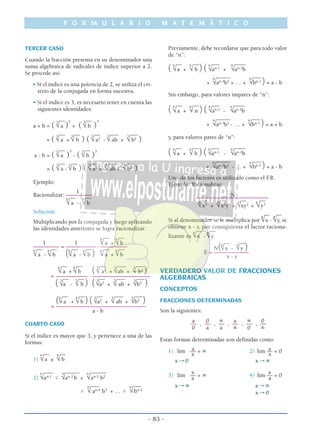 TERCER CASO
Cuando la fracción presenta en su denominador una
suma algebraica de radicales de índice superior a 2.
Se procede así:
• Si el índice es una potencia de 2, se utiliza el cri-
terio de la conjugada en forma sucesiva.
• Si el índice es 3, es necesario tener en cuenta las
siguientes identidades:
__ __
a + b = (
3
√ a )
3
+ (
3
√ b )
3
__ __ __ ___ ___
= (
3
√ a +
3
√ b ) (
3
√ a2
-
3
√ ab +
3
√ b2
)
__ __
a - b = (
3
√ a )
3
- (
3
√ b )
3
__ __ __ ___ ___
= (
3
√ a -
3
√ b ) (
3
√ a2
+
3
√ ab +
3
√ b2
)
Ejemplo:
1
Racionalizar: –––––––––__ __6
√ a -
6
√ b
Solución:
Multiplicando por la conjugada y luego aplicando
las identidades anteriores se logra racionalizar:
__ __
1 1
6
√ a +
6
√ b
––––––––– = ––––––––––– . ––––––––––__ __ __ __ __ __6
√ a -
6
√ b (6
√ a -
6
√ b ) 6
√ a +
6
√ b
__ __ __ ___ ___6
√ a +
6
√ b ( 3
√ a2
+
3
√ab +
3
√ b2
)= ––––––––––– . ––––––––––––––––––––__ __ __ ___ ___
( 3
√a -
3
√ b ) ( 3
√a2
+
3
√ ab +
3
√b2
)
__ __ __ ___ ___
(6
√ a +
6
√ b ) ( 3
√a2
+
3
√ ab +
3
√b2
)= –––––––––––––––––––––––––––––––
a - b
CUARTO CASO
Si el índice es mayor que 3, y pertenece a una de las
formas:
__ __
1)
n
√a ±
n
√ b
____ _____ ______
2)
n
√an-1
ϯ
n
√an-2
b +
n
√an-3
b2
___ ___
ϯ
n
√ an-4
b3
+ … ϯ
n
√bn-1
Previamente, debe recordarse que para todo valor
de “n”:
___ ___ ___ _____
( n
√a +
n
√ b ) ( n
√an-1
+
n
√an-2
b
_____ ___
+
n
√an-3
b2
+ … +
n
√bn-1
) = a - b
Sin embargo, para valores impares de “n”:
___ ___ ___ _____
( n
√a +
n
√ n ) ( n
√an-1
-
n
√an-2
b
_____ ___
+
n
√an-3
b2
- … +
n
√bn-1
) = a + b
y, para valores pares de “n”:
___ ___ ___ _____
( n
√a +
n
√ b ) ( n
√an-1
-
n
√an-2
b
_____ ___
+
n
√an-3
b2
- … +
n
√bn-1
) = a - b
Uno de los factores es utilizado como el F.R.
Ejemplo: Racionalizar:
N–––––––––––––––––––––––––__ __ __ __
4
√x3
+
4
√x2
y +
4
√xy2
+
4
√y3
__ __
Si al denominador se le multiplica por
4
√x -
4
√y, se
obtiene x - y, por consiguiente el factor raciona-__ __
lizante es
4
√x -
4
√y.
__ __
N(4
√x -
4
√y )E = ––––––––––––
x - y
VERDADERO VALOR DE FRACCIONES
ALGEBRAICAS
CONCEPTOS
FRACCIONES DETERMINADAS
Son la siguientes:
a 0 ∞ a ∞ 0
–– , –– , –– , –– , –– , ––
0 a a ∞ 0 ∞
Estas formas determinadas son definidas como:
a a1) lim –– = ∞ 2) lim –– = 0
x x
x→ 0 x→ ∞
x x
3) lim –– = ∞ 4) lim –– = 0
a a
x→ ∞ a→ ∞
x→ 0
F O R M U L A R I O M A T E M Á T I C O
- 83 -
 