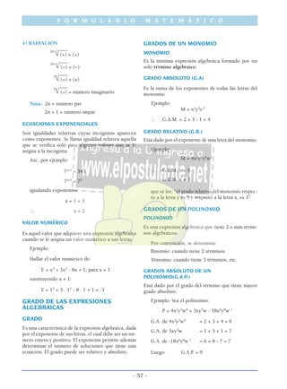 4) RADIACIÓN
____2n+1
√ (+) = (+)
____2n+1
√ (–) = (–)
____2n
√ (+) = (±)
____2n
√ (–) = número imaginario
Nota.- 2n = número par
2n + 1 = número impar
ECUACIONES EXPONENCIALES
Son igualdades relativas cuyas incógnitas aparecen
como exponentes. Se llama igualdad relativa aquella
que se verifica soló para algunos valores que se le
asigna a la incógnita.
Así:, por ejemplo:
7x+1
= 343
7x+1
= 73
igualando exponentes:
x + 1 = 3
∴ x = 2
VALOR NUMÉRICO
Es aquel valor que adquiere una expresión algebraica
cuando se le asigna un valor numérico a sus letras.
Ejemplo:
Hallar el valor numérico de:
E = x5
+ 3x2
- 8x + 1; para x = 1
sustituyendo x = 1:
E = 15
+ 3 . 12
- 8 . 1 + 1 = -3
GRADO DE LAS EXPRESIONES
ALGEBRAICAS
GRADO
Es una característica de la expresión algebraica, dada
por el exponente de sus letras, el cual debe ser un nú-
mero entero y positivo. El exponente permite además
determinar el número de soluciones que tiene una
ecuación. El grado puede ser relativo y absoluto.
GRADOS DE UN MONOMIO
MONOMIO
Es la mínima expresión algebraica formado por un
solo término algebraico.
GRADO ABSOLUTO (G.A)
Es la suma de los exponentes de todas las letras del
monomio.
Ejemplo:
M = x2
y3
z-1
∴ G.A.M. = 2 + 3 - 1 = 4
GRADO RELATIVO (G.R.)
Está dado por el exponente de una letra del monomio.
Ejemplo:
M = 4x3
y5
z4
w2
∴ G.R.M. y = 5
G.R.M. x = 3
que se lee: “el grado relativo del monomio respec-
to a la letra y es 5 y respecto a la letra x, es 3”.
GRADOS DE UN POLINOMIO
POLINOMIO
Es una expresión algebraica que tiene 2 o más térmi-
nos algebraicos.
Por convención, se denomina:
Binomio: cuando tiene 2 términos
Trinomio: cuando tiene 3 términos, etc.
GRADOS ABSOLUTO DE UN
POLINOMIO(G.A.P.)
Está dado por el grado del término que tiene mayor
grado absoluto.
Ejemplo: Sea el polinomio:
P = 4x2
y3
w4
+ 3xy5
w - 18x6
y8
w-7
G.A. de 4x2
y3
w4
= 2 + 3 + 4 = 9
G.A. de 3xy5
w = 1 + 5 + 1 = 7
G.A. de -18x6
y8
w-7
= 6 + 8 - 7 = 7
Luego: G.A.P. = 9
F O R M U L A R I O M A T E M Á T I C O
- 57 -
 