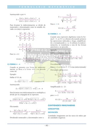 Sustituyendo x por ∞:
2(∞) + 3(∞) + 3(∞) + 7 ∞
E = –––––––––––––––––––– = ––
6(∞) + 2(∞) + 5(∞) + 1 ∞
Para levantar la indeterminación se divide de
numerador y denominador entre la variable ele-
vada a su mayor exponente:
2x3
3x2
3x 7
––– + ––– + ––– + ––
x3
x3
x3
x3
E = ––––––––––––––––––
6x3
2x2
5x 1
––– + ––– + ––– + ––
x3
x3
x3
x3
3 3 7
2 + –– + –– + ––
x x2
x3
= –––––––––––––––
2 5 1
6 + –– + –– + ––
x x2
x3
Para (x + ∞):
2 + 0 + 0 + 0 2 1
V.V.(E) = ––––––––––– = –– = ––
6 + 0 + 0 + 0 6 3
C) FORMA ∞ - ∞
Cuando se presenta esta forma de indetermi-
nación, se lleva a la forma ∞/∞ y se procede
como tal.
Ejemplo:
Hallar el V.V. de:
___________ __
E = √2x2
+ 3x + 1 - x√2 ; cuando x→∞
Sustituyendo:
______________ __
E = √2(∞) + 3(∞) + 1 - ∞√2 = ∞ - ∞
Para levantar esta indeterminación se multiplica y
divide por la conjugada de la expresión:
__________ __ __________ __
(√2x2
+ 3x + 1 - x√2 )(√2x2
+ 3x + 1 + x√2 )E = –––––––––––––––––––––––––––––––––––––__________ __
(√2x2
+ 3x + 1 + x√2 )
Efectuando:
2x2
+ 3x + 1 - 2x2
3x + 1
E = –––––––––––––––––– = ––––––––––––––––––__________ __ __________ __
√2x2
+ 3x + 1 + x√2 √2x2
+ 3x + 1 + x√2
Dividiendo numerador y denominador entre x:
13 + ––
x
E = ––––––––––––––––––__________
__
3 1
2 + –– + –– + √2
√ x x2
Para x → ∞:
__
3 3√2
V.V. (E) = ––––– = –––––__
2√2 4
D) FORMA 0 . ∞
Cuando una expresión algebraica toma la for-
ma 0 . ∞, su V.V. se obtiene efectuando primero
las operaciones indicadas y, luego, simplifican-
do y reemplazando x = a. Si subsiste la indeter-
minación, se transforma a una de las formas
anteriores y se procede.
Ejemplo:
Hallar el verdadero valor de:
1 1 7E = (––––– - ––––––)(–––––––––––)x + 3 3x - 1 x2
+ 6x - 16
para: x = 2
Procedimiento:
Para x = 2, se obtiene 0 .∞( forma indeterminada)
Efectuando operaciones:
3x - 1 - x - 3 7
E =
[––––––––––––––
][–––––––––––
](x + 3)(3x - 1) (x + 8)(x - 2)
2(x - 2) 7
=
[––––––––––––––
][––––––––––––
](x + 3)(3x - 1) (x + 8)(x - 2)
Simplificando (x - 2):
14
E = ––––––––––––––––––
(x + 3)(3x - 1)(x + 8)
para: x = 2:
14 7
V.V. (E) = –––––––––– = ––––
(5) (5) (10) 125
CANTIDADES IMAGINARIAS
CONCEPTOS
DEFINICIÓN
Cantidades imaginarias son las raíces de índice par
de cantidades negativas:
F O R M U L A R I O M A T E M Á T I C O
- 85 -
 