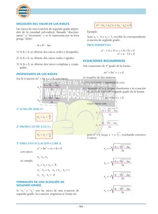 - 94 -
DISCUCIÓN DEL VALOR DE LAS RAÍCES
Las raíces de una ecuación de segundo grado depen-
den de la cantidad sub-radical, llamada “discrimi-
nante” o “invariante” y se le representa por la letra
griega “delta”.
∆ = b2
- 4ac
1) Si ∆ > 0, se obtiene dos raíces reales y desiguales.
2) Si ∆ = 0, se obtiene dos raíces reales e iguales.
3) Si ∆ < 0, se obtiene dos raíces complejas y conju-
gadas.
PROPIEDADES DE LAS RAÍCES
Sea la ecuación ax2
+ bx + c = 0, con raíces:
_______
-b + √b2
- 4ac
x1
= ––––––––––––
2a
_______
-b - √b2
- 4ac
x2
= ––––––––––––
2a
1º SUMA DE RAÍCES
bx1
+ x2
= ––
a
2º PRODUCTO DE RAÍCES
cx1
+ x2
= ––
a
3º PARA UNA ECUACIÓN CÚBICA
x3
+ bx2
+ cx + d = 0
con raíces:
x1
, x2
, x3
se cumple:
x1
+ x2
+ x3
= -b
x1
. x2
+ x1
. x3
+ x2
. x3
= c
x1
. x2
. x3
= -d
FORMACIÓN DE UNA ECUACIÓN DE
SEGUNDO GRADO
Si “x1
” y “x2
” son las raíces de una ecuación de
segundo grado. la ecuacíon originaria se forma así:
x2
- (x1
+ x2
) x + (x1
. x2
) = 0
Ejemplo:
Sean x1
= -4 y x2
= 3, escribir la correspondiente
ecuación de segundo grado.
PROCEDIMIENTO:
x2
- (-4 + 3) x + (-4) (3) = 0
x2
+ x - 12 = 0
ECUACIONES BICUADRADAS
Son ecuaciones de 4º grado de la forma:
ax4
+ bx2
+ c = 0
Se resuelve de dos maneras:
a) Factorizando e igualando a cero.
b) Haciendo x2
= y, lo que transforma a la ecuación
bicuadrada a una de segundo grado de la forma:
ay2
+ by + c = 0
cuyas raíces son:
________
-b + √b2
- 4ac
y1
= ––––––––––––
2a
________
-b - √b2
- 4ac
y2
= ––––––––––––
2a
__
pero x2
= y, luego x = ± √y ; resultando entonces
4 raíces:
____________________
-b + √b2
- 4ac
x1
= + ––––––––––––
√ 2a
____________________
-b + √b2
- 4ac
x2
= - ––––––––––––
√ 2a
____________________
-b - √b2
- 4ac
x3
= + ––––––––––––
√ 2a
____________________
-b - √b2
- 4ac
x4
= + ––––––––––––
√ 2a
 