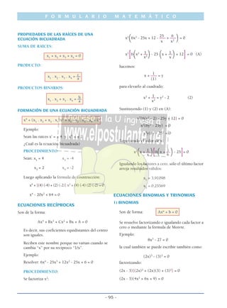 F O R M U L A R I O M A T E M Á T I C O
- 95 -
PROPIEDADES DE LAS RAÍCES DE UNA
ECUACIÓN BICUADRADA
SUMA DE RAÍCES:
x1
+ x2
+ x3
+ x4
= 0
PRODUCTO:
cx1
. x2
. x3
. x4
= ––
a
PRODUCTOS BINARIOS:
bx1
. x2
+ x3
. x4
= ––
a
FORMACIÓN DE UNA ECUACIÓN BICUADRADA
x4
+ (x1
. x2
+ x3
. x4
)x2
+ x1
. x2
. x3
. x4
= 0
Ejemplo:
Sean las raíces x’ = ± 4 y x” = ± 2
¿Cuál es la ecuación bicuadrada)
PROCEDIMIENTO:
Sean: x1
= 4 x2
= -4
x3
= 2 x4
= -2
Luego aplicando la fórmula de cosntrucción:
x4
+ [(4) (-4) + (2) (-2)] x2
+ (4) (-4) (2) (-2) = 0
x4
- 20x2
+ 64 = 0
ECUACIONES RECÍPROCAS
Son de la forma:
Ax4
+ Bx3
+ Cx2
+ Bx + A = 0
Es decir, sus coeficientes equidistantes del centro
son iguales.
Reciben este nombre porque no varían cuando se
cambia “x” por su recíproco “1/x”.
Ejemplo:
Resolver: 6x4
- 25x3
+ 12x2
- 25x + 6 = 0
PROCEDIMIENTO:
Se factoriza x2
:
25 6
x2
(6x2
- 25x + 12 - ––– + –––
)= 0
x x2
1 1x2
[6
(x2
+ ––
)- 25
(x + ––
)+ 12
]= 0 (A)
x2
x
hacemos:
1
x + ––– = y
(1)
para elevarlo al cuadrado:
1x2
+ –– = y2
- 2 (2)
x2
Sustituyendo (1) y (2) en (A):
x2
[6(y2
- 2) - 25y + 12] = 0
x2
(6y2
- 25y) = 0
x2
y(6y - 25) = 0
Reponiendo el valor de x:
1 1x2
(x + ––
)[6
(x + ––
)- 25
]= 0
x x
Igualando los factores a cero, sólo el último factor
arroja resultados válidos:
x1
= 3,91098
x2
= 0,25569
ECUACIONES BINOMIAS Y TRINOMIAS
1) BINOMIAS
Son de forma: Axn
+ b = 0
Se resuelve factorizando e igualando cada factor a
cero o mediante la fórmula de Moivre.
Ejemplo:
8x3
- 27 = 0
la cual también se puede escribir también como:
(2x)3
- (3)3
= 0
factorizando:
(2x - 3)[(2x)2
+ (2x)(3) + (3)2
] = 0
(2x - 3)(4x2
+ 6x + 9) = 0
 
