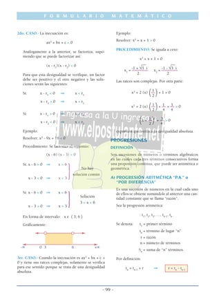 F O R M U L A R I O M A T E M Á T I C O
- 99 -
2do. CASO.- La inecuación es:
ax2
+ bx + c < 0
Análogamente a la anterior, se factoriza, supo-
niendo que se puede factorizar así:
(x - r1
)(x - r2
) < 0
Para que esta desigualdad se verifique, un factor
debe ser positivo y el otro negativo y las solu-
ciones serán las siguientes:
Si: x - r1
< 0 ⇒ x < r1
x - r2
> 0 ⇒ x > r2
Si: x - r1
> 0 ⇒ x > r1
x - r2
< 0 ⇒ x < r2
Ejemplo:
Resolver: x2
- 9x + 18 < 0
Procedimiento: Se factoriza el trinomio:
(x - 6) (x - 3) < 0
Si: x - 6 > 0 ⇒ x > 6
No hay
}solución común
x - 3 < 0 ⇒ x < 3
Si: x - 6 < 0 ⇒ x < 6
Solución
} 3 < x < 6
x - 3 > 0 ⇒ x > 3
En forma de intervalo: x ε 〈 3; 6 〉
Gráficamente:
-∞ 0 3 6 +∞
3er. CASO.- Cuando la inecuación es ax2
+ bx + c >
0 y tiene sus raíces complejas, solamente se verifica
para ese sentido porque se trata de una desigualdad
absoluta.
Ejemplo:
Resolver: x2
+ x + 1 > 0
PROCEDIMIENTO: Se iguala a cero:
x2
+ x + 1 = 0
___ ___
-1 + √3 i -1 - √3 i
x1
= –––––––– x2
= ––––––––
2 2
Las raíces son complejas. Por otra parte:
1
x2
+ 2 (x)
(––
)+ 1 > 0
2
1 1 3x2
+ 2 (x)
(––
)+ –– + –– > 0
2 4 4
1 2
3
(x + ––
) + –– > 0
2 4
expresión que verifica la desigualdad absoluta.
PROGRESIONES
DEFINICIÓN
Son sucesiones de números o términos algebraicos
en las cuales cada tres términos consecutivos forma
una proporción continua, que puede ser aritmética o
geométrica.
A) PROGRESIÓN ARITMÉTICA “P.A.” o
“POR DIFERENCIA”
Es una sucesión de números en la cual cada uno
de ellos se obtiene sumándole al anterior una can-
tidad constante que se llama “razón”.
Sea la progresión aritmética:
: t1
, t2
, t3
, …, tn-1
, tn
Se denota: t1
= primer término
tn
= término de lugar “n”
r = razón
n = número de términos
Sn
= suma de “n” términos.
Por definición:
tn
= tn-1
+ r ⇒ r = tn
- tn-1
 