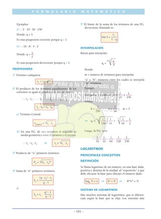 F O R M U L A R I O M A T E M Á T I C O
- 101 -
Ejemplos:
i) : : 2 : 10 : 50 : 250
Donde: q = 5
Es una progresión creciente porque q > 1.
ii) : : 16 : 8 : 4 : 2
1Donde: q = ––
2
Es una progresión decreciente porque q < 1.
PROPIEDADES
1º Término cualquiera:
tn
= t1
. qn-1
2º El producto de los términos equidistantes de los
extremos es igual al producto de los extremos:
: : t1
: t2
: … : tp
: … : tq
: … : tn-1
: tn
tp
. tq
= t1
. tn
a) Término Central:
_____
tcentral
= √t1
. tn
b) En una P.G. de tres términos el segundo es
media geométrica entre el primero y el tercero.
_____
: : t1
: t2
: t3
⇒ t2
= √t1
. t3
3º Producto de “n” primeros términos:
_______
Pn
= √(t1
. tn
)n
4º Suma de “n” primeros términos:
(q . tn
) - t1
Sn
= –––––––––
q - 1
o:
qn
- 1
Sn
= t1
. –––––
q - 1
5º El limite de la suma de los términos de una P.G.
decreciente ilimitada es:
t1
lim S = ––––
1 - q
INTERPOLACIÓN
Razón para interpolar:
___
b
qi
=
m+1
––
√ a
Donde:
m = número de términos para interpolar.
“a” y “b”: números entre los cuales se interpola
“m” términos.
Ejemplo:
1 1
Interpolar 3 términos entre ––– y ––––
16 256
Donde:
1 1
b = –––– ; a = ––– ; m = 3
256 16
_________ ____
1 1 1 1
⇒ qi
=
3+1
––––
/––– =
4
––– = ––
√256 16 √16 2
Luego, la P.G. será:
1 1 1 1 1
: : ––– : ––– : ––– : –––– : ––––
16 32 64 128 256
LOGARITMOS
PRINCIPALES CONCEPTOS
DEFINICIÓN
Se llama logaritmo de un número, en una base dada,
positiva y distinta de la unidad, al “exponente” a que
debe elevarse la base para obtener el número dado.
logb
N = x ⇒ bx
= N ⇒ blogbN
= N
SISTEMA DE LOGARITMOS
Hay muchos sistemas de logaritmos, que se diferen-
cian según la base que se elija. Los sistemas más
 
