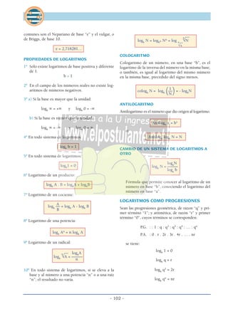 - 102 -
comunes son el Nepariano de base “e” y el vulgar, o
de Briggs, de base 10.
e = 2,718281…
PROPIEDADES DE LOGARITMOS
1º Sólo existe logaritmos de base positiva y diferente
de 1.
b > 1
2º En el campo de los números reales no existe log-
aritmos de números negativos.
3º a) Si la base es mayor que la unidad:
logb
∞ = +∞ y logb
0 = -∞
b) Si la base es menor que la unidad:
logb
∞ = -∞ y logb
0 = ∞
4º En todo sistema de logaritmos:
logb
b = 1
5º En todo sistema de logaritmos:
logb
1 = 0
6º Logaritmo de un producto:
logb
A . B = logb
A + logb
B
7º Logaritmo de un cociente:
A
logb
–– = logb
A - logb
B
B
8º Logaritmo de una potencia:
logb
An
= n logb
A
9º Logaritmo de un radical:
__ logb
A
logb
n
√A = ––––––
n
10º En todo sistema de logaritmos, si se eleva a la
base y al número a una potencia “n” o a una raíz
“n”, el resultado no varía.
__
logb
N = logbn Nn
= log n
n
√N__
√b
COLOGARITMO
Cologaritmo de un número, en una base “b”, es el
logaritmo de la inversa del número en la misma base;
o también, es igual al logaritmo del mismo número
en la misma base, precedido del signo menos.
1
cologb
N = logb (––
)= - logb
N
N
ANTILOGARITMO
Antilogaritmo es el número que dio origen al logaritmo.
Antilogb
x = bx
o:
Antilogb
logb
N = N
CAMBIO DE UN SISTEMA DE LOGARITMOS A
OTRO
loga
N
logb
N = –––––
loga
b
Fórmula que permite conocer al logaritmo de un
número en base “b”, conociendo el logaritmo del
número en base “a”.
LOGARITMOS COMO PROGRESIONES
Sean las progresiones geométrica, de razon “q” y pri-
mer término “1”; y aritmética, de razón “r” y primer
término “0”, cuyos términos se corresponden:
P.G. : : 1 : q : q2
: q3
: q4
: … : qn
P.A. : 0 . r . 2r . 3r . 4r . … . nr
se tiene:
logb
1 = 0
logb
q = r
logb
q2
= 2r
logb
qn
= nr
 