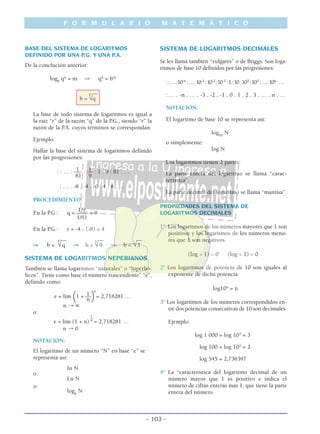 F O R M U L A R I O M A T E M Á T I C O
- 103 -
BASE DEL SISTEMA DE LOGARITMOS
DEFINIDO POR UNA P.G. Y UNA P.A.
De la conclución anterior:
logb
qn
= nr ⇒ qn
= bnr
__
b =
r
√q
La base de todo sistema de logaritmos es igual a
la raíz “r” de la razón “q” de la P.G., siendo “r” la
razón de la P.A. cuyos términos se correspondan.
Ejemplo:
Hallar la base del sistema de logaritmos definido
por las progresiones:
1 1: : … : ––– : –– : 1 : 9 : 81 : …
81 9
: … . -8 . -4 . -0 . 4 . 8 . …
PROCEDIMIENTO:
1/9
En la P.G.: q = –––– = 9
1/81
En la P.G.: r = -4 - (-8) = 4
__ __ __
⇒ b =
r
√q ⇒ b =
4
√ 9 ⇒ b = √3
SISTEMA DE LOGARITMOS NEPERIANOS
También se llama logaritmos “naturales” o “hiperbó-
licos”. Tiene como base el número trascendente” “e”,
definido como:
n
1e = lim (1 + ––)= 2,718281 …
n
n → ∞
o:
1_
e = lim (1 + n) n
= 2,718281 …
n → 0
NOTACIÓN:
El logaritmo de un número “N” en base “e” se
representa así:
In N
o:
Ln N
o:
loge
N
SISTEMA DE LOGARITMOS DECIMALES
Se les llama también “vulgares” o de Briggs. Son loga-
ritmos de base 10 definidos por las progresiones:
::…:10-n
:…:10-3
:10-2
:10-1
:1:10:102
:103
:…:10n
:…
:… . -n . … . -3 . -2 . -1 . 0 . 1 . 2 . 3 . … . n . …
NOTACIÓN:
El logaritmo de base 10 se representa así:
log10
N
o simplemente:
log N
Los logaritmos tienen 2 partes:
La parte entera del logaritmo se llama “carac-
terística”.
La parte decimal del logaritmo se llama “mantisa”.
PROPIEDADES DEL SISTEMA DE
LOGARITMOS DECIMALES
1º Los logaritmos de los números mayores que 1 son
positivos y los logaritmos de los números meno-
res que 1 son negativos.
(log > 1) > 0 (log < 1) < 0
2º Los logaritmos de potencia de 10 son iguales al
exponente de dicha potencia.
log10n
= n
3º Los logaritmos de los números correspondidos en-
tre dos potencias consecutivas de 10 son decimales.
Ejemplo:
log 1 000 = log 103
= 3
log 100 = log 102
= 2
log 545 = 2,736397
4º La “característica del logaritmo decimal de un
número mayor que 1 es positivo e indica el
número de cifras enteras más 1, que tiene la parte
entera del número.
 