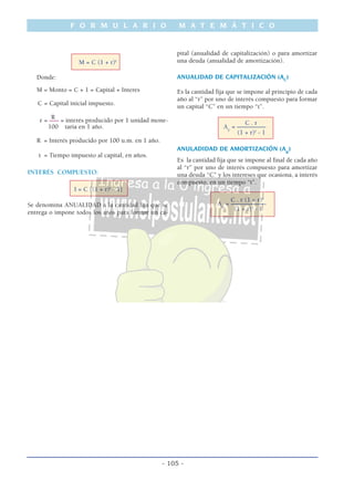 F O R M U L A R I O M A T E M Á T I C O
- 105 -
M = C (1 + r)t
Donde:
M = Monto = C + 1 = Capital + Interes
C = Capital inicial impuesto.
R
r = ––– = interés producido por 1 unidad mone-
100 taria en 1 año.
R = Interés producido por 100 u.m. en 1 año.
t = Tiempo impuesto al capital, en años.
INTERÉS COMPUESTO:
I = C [(1 + r)t
- 1]
Se denomina ANUALIDAD a la cantidad fija que se
entrega o impone todos los años para formar un ca-
pital (anualidad de capitalización) o para amortizar
una deuda (anualidad de amortización).
ANUALIDAD DE CAPITALIZACIÓN (AC
)
Es la cantidad fija que se impone al principio de cada
año al “r” por uno de interés compuesto para formar
un capital “C” en un tiempo “t”.
C . r
Ac
= –––––––––
(1 + r)t
- 1
ANULADIDAD DE AMORTIZACIÓN (Aa
)
Es la cantidad fija que se impone al final de cada año
al “r” por uno de interés compuesto para amortizar
una deuda “C” y los intereses que ocasiona, a interés
compuesto, en un tiempo “t”.
C . r (1 + r)t
Aa
= –––––––––––
(1 + r)t
- 1
 