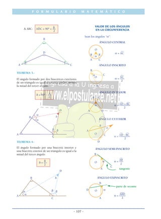 F O R M U L A R I O M A T E M Á T I C O
- 107 -
ˆB∆ ABC: A ˆDC = 90° + –––
2
B
D
A C
TEOREMA 3.-
El ángulo formado por dos bisectrices exteriores
de un triángulo es igual a noventa grados, menos
la mitad del tercer ángulo.
ˆAδ = 90° - –––
2
D
α
δB
α
β β
A
C
TEOREMA 4.-
El ángulo formado por una bisectriz interior y
una bisectriz exterior de un triángulo es igual a la
mitad del tercer ángulo.
ˆB
δ = –––
2
D
B δ
βα β
α
A
C
VALOR DE LOS ÁNGULOS
EN LA CIRCUNFERENCIA
Sean los ángulos “α”:
ÁNGULO CENTRAL
O )
α = AC
R R
α
A C
ÁNGULO INSCRITO
B
α C )
ACO
α = –––
2
A
ÁNGULO INTERIOR
B C
) )
AD + BCα α = ––––––––
2
Α D
ÁNGULO EXTERIOR
B
α
A
) )O C AD - BC
α = ––––––––
2
D
ÁNGULO SEMI-INSCRITO
B
)
AB
α α = –––O
2
C
A tangente
ÁNGULO EXINSCRITO
B
parte de secante
D αO )
ABD
α = –––––
2A
 