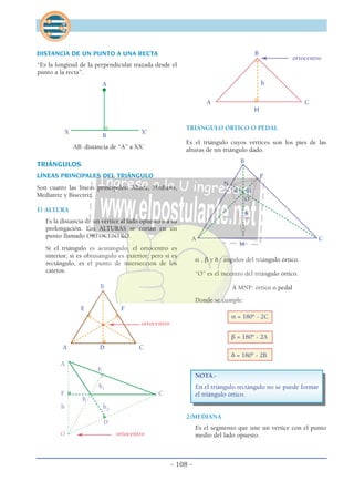 - 108 -
DISTANCIA DE UN PUNTO A UNA RECTA
“Es la longitud de la perpendicular trazada desde el
punto a la recta”.
A
X X’
B
AB: distancia de “A” a XX´
TRIÁNGULOS
LÍNEAS PRINCIPALES DEL TRIÁNGULO
Son cuatro las líneas principales: Altura, Mediana,
Mediatriz y Bisectriz.
1) ALTURA
Es la distancia de un vértice al lado opuesto o a su
prolongación. Las ALTURAS se cortan en un
punto llamado ORTOCENTRO.
Si el triángulo es acutángulo, el ortocentro es
interior; si es obtusángulo es exterior; pero si es
rectángulo, es el punto de intersección de los
catetos.
B
E F
ortocentro
A D C
A
E
h1
F C
B
h h2
D
O ortocentro
B
ortocentro
h
A C
H
TRIÁNGULO ÓRTICO O PEDAL
Es el triángulo cuyos vértices son los pies de las
alturas de un triángulo dado.
B
P
N
α β
O
δ
A C
M
α , β y δ : ángulos del triángulo órtico.
“O” es el incentro del triángulo órtico.
∆ MNP: órtico o pedal
Donde se cumple:
α = 180° - 2C
β = 180° - 2A
δ = 180° - 2B
NOTA.-
En el triángulo rectángulo no se puede formar
el triángulo órtico.
2)MEDIANA
Es el segmento que une un vértice con el punto
medio del lado opuesto.
 