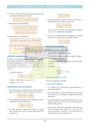 F O R M U L A R I O M A T E M Á T I C O
- 61 -
6) Producto de un binomio por un trinomio que da
una suma o diferencia de cubos:
(a ± b) (a2
ϯ a . b + b2
) = a3
± b3
7) Identidades de LEGENDRE:
(a + b)2
+ (a - b)2
= 2 (a2
+ b2
)
(a + b)2
- (a - b)2
= 4 . a . b
8) Identidades de LAGRANGE:
(ax + by)2
+ (bx - ay)2
= (x2
+ y2
) (a2
+ b2
)
(ax + by + cz)2
+ (bx - ay)2
+ (cx - az)2
+ (cy - bz)2
= (a2
+ b2
+ c2
) (x2
+ y2
+ z2
)
DIVISIÓN ALGEBRAICA
Consiste en averiguar cuántas veses una cantidad,
que se llama divisor (d), está contenida en otra, que
se llama dividendo (D). El dividendo y el divisor son
los términos de la división y el resultado es el
cociente (q). Si la división no es exacta existe un
resto (r).
Expresión general:
D = q . d + r
Cuando la división es exacta: r = 0
entonces : D = q . d
PROPIEDADES DE LA DIVISIÓN
1º En toda división, el grado del cociente es igual al
grado del dividendo menos el grado del divisor.
º| q | = º| D | - º| d |
2º En toda división el grado del dividendo es mayor
o igual que el grado del divisor.
º| D | ≥ º| r |
3º En toda división el grado del divisor es mayor
que el grado del resto (excepto polinomios ho-
mogéneos).
º| d | ≥ º| r |
4º En toda división el grado máximo del resto es
igual al grado del divisor menos uno.
º|r(máx)
| = º| d | - 1
En el caso de división de polinomios homogé-
neos, no se cumple esta propiedad.
5º En el caso de polinomios homogéneos, el grado
del resto es mayor que el grado del divisor.
º| r | > º| d |
CASOS EN LA DIVISIÓN
DIVISIÓN DE DOS MONOMIOS
Se procede en el siguiente orden:
Se divide los signos mediante la regla de signos.
Se divide los coeficientes.
Se divide los laterales aplicando “teoría de expo-
nentes”.
Ejemplo:
-16x4
y8
z5
––––––––– = -4x2
y3
z
4x2
y5
z4
DIVISIÓN DE POLINOMIOS
Existe los siguientes métodos:
a) MÉTODO NORMAL
1. Se ordenan los polinomios, generalmente en
forma descendente.
2. Se escribe éstos en línea horizontal, uno a conti-
nuación del otro y utlizando el signo de la división
aritmética.
3. Se divide el primer termino del dividendo, entre el
primer término del divisor, lo cual da el primer
término del cociente.
4. Este primer término se multiplica por cada uno
de los términos del divisor y se resta de los
correspondiente términos del dividendo.(se
cambian de signo los productos).
 