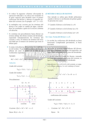 5. Se reduce la siguiente columna (efectuando la
operación indicada) y se coloca este resultado en
la parte superior para dividirlo entre el primer
coeficiente del divisor y obtener el segundo ter-
mino del cociente.(en el ejemplo: +14 - 2 = +12).
6. Se multiplica este cociente por los términos del
divisor a los cuales se cambio de signo, colocán-
dose los resultados a partir de la tercera columna
a la derecha.
7. Se continúa este procedimiento hasta obtener un
término debajo del último término del dividendo,
separando inmediatamente los términos del
cociente y resto. El número de términos del resto
está dado por el número de términos que tiene el
último paso.
8. Se suma verticalmente obteniendose los coeficien-
tes del residuo. El grado del cociente y del resto se
obtiene tal como se indicó en el Método de
Coeficientes separados.
Ejemplo:
8x5
+ 14x4
+ 5x3
+ 16x2
+ 3x + 2 : 4x2
+ x + 3
Solución:
Grado del cociente:
º| q | = º| D | - º| d | = 5 - 2 = 3
Grado del residuo:
º| r | = º| d | - 1 = 2 - 1 = 1
Procedimiento:
12 - 4 + 8
4 8 + 14 + 5 + 16 + 3 + 2
––––––––––––––––––––––––––––––––––––
-1 - 2 - 6
- 3 - 9
+ 1 + 3
- 2 - 6
––––––––––––––––––––––––––––––––––––
2 + 3 - 1 + 2 4 - 4
123 123
cociente resto
Cociente: Q(x) = 2x3
+ 3x2
- x + 2
Resto: R(x) = 4x - 4
d) MÉTODO O REGLA DE RUFFINI
Este método se utiliza para dividir polinomios
cuando el divisor es un binomio de primer grado.
Se presenta tres casos:
1º Cuando el divisor es de forma (x ± b)
2º Cuando el divisor es de la forma (ax ± b)
3º Cuando el divisor es de la forma (axn
± b)
1er. Caso. Forma del divisor: x ± b
1. Se escribe los coeficientes del dividendo en línea
horizontal. Completando previamente, si fuese
necesario.
2. Se ecribe el término independiente del divisor,
con signo cambiado, un lugar a la izquierda y un
lugar abajo del primer coeficiente del dividendo.
3. Se divide como en el caso de Horner, teniendo
presente que el primer coeficiente del cociente, es
igual al primer coeficiente del dividendo.
4. Para obtener los coeficientes del cociente, se sepa-
ra la última columna, la cual costituye el resto.
Ejemplo:
4x4
- 5x3
+ 6x2
+ 7x + 8 : x + 1
Procedimiento:
4 - 5 + 6 + 7 + 8
-1 ↓ - 4 + 9 - 15 + 8
–––––––––––––––––––––––––––––––––––––––––––––
4 - 9 + 15 - 8 + 16 ← resto
14444244443
coeficientes del cociente
Grado del cociente:
º| q | = º| D | - º| d | = 4 - 1 = 3
∴ Cociente: 4x3
- 9x2
+ 15 - 8
Resto: 16
F O R M U L A R I O M A T E M Á T I C O
- 63 -
 
