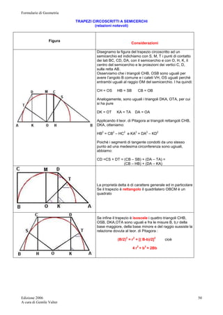 Formulario di Geometria 
Edizione 2006 
A cura di Gentile Valter 
50 
TRAPEZI CIRCOSCRITTI A SEMICERCHI 
(relazioni notevoli) 
Figura 
Considerazioni 
Disegnamo la figura del trapezio circoscritto ad un 
semicerchio ed indichiamo con S, M, T i punti di contatto 
dei lati BC, CD, DA, con il semicerchio e con O, H, K, il 
centro del semicerchio e le proiezioni dei vertici C, D, 
sulla retta AB. 
Osserviamo che i triangoli CHB, OSB sono uguali per 
avere l’angolo B comune e i cateti VH, OS uguali perché 
entrambi uguali al raggio OM del semicerchio. I ha quindi: 
CH = OS HB = SB CB = OB 
Analogamente, sono uguali i triangoli DKA, OTA, per cui 
si ha pure 
DK = OT KA = TA DA = OA 
Applicando il teor. di Pitagora ai triangoli rettangoli CHB, 
DKA, otteniamo: 
HB2 = CB2 – HC2 e KA2 = DA2 – KD2 
Poiché i segmenti di tangente condotti da uno stesso 
punto ad una medesima circonferenza sono ugiuali, 
abbiamo: 
CD =CS + DT = (CB – SB) + (DA – TA) = 
(CB – HB) + (DA – KA) 
La proprietà detta è di carattere generale ed in particolare 
Se il trapezio è rettangolo il quadrilatero OBCM è un 
quadrato 
Se infine il trapezio è isoscele i quattro triangoli CHB, 
OSB, DKA,OTA sono uguali e fra le misure B, b,r della 
base maggiore, della base minore e del raggio sussiste la 
relazione dovuta al teor. di Pitagora : 
(B/2)2 = r2 + [( B-b)/2]2 cioè 
4 r2 + b2 = 2Bb 
 