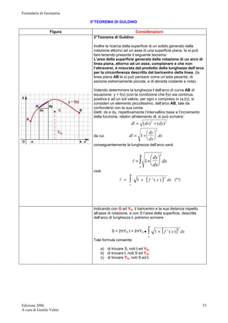 Formulario di Geometria 
Edizione 2006 
A cura di Gentile Valter 
53 
II° TEOREMA DI GULDINO 
Figura Considerazioni 
2° Teorema di Guldino 
Inoltre la ricerca della superficie di un solido generato dalla 
rotazione attorno ad un asse di una superficie piana, la si può 
fare tenendo presente il seguente teorema: 
L’area della superficie generata dalla rotazione di un arco di 
linea piana, attorno ad un asse, complanare e che non 
l’attraversi, è misurata dal prodotto della lunghezza dell’arco 
per la circonferenza descritta dal baricentro della linea. (la 
linea piana AB la si può pensare come un’asta pesante, di 
sezione estremamente piccola, e di densità costante e nota). 
Volendo determinare la lunghezza l dell’arco di curva AB di 
equazione: y = f(x) (con la condizione che f(x) sia continua, 
positiva e ad un sol valore, per ogni x compreso in (a,b)), si 
consideri un elemento piccolissimo, dell’arco AB, tale da 
confondersi con la sua corda. 
Detti: dx e dy, rispettivamente l’intervallino base e l’incremento 
della funzione, relativi all’elemento dl, si può scrivere: 
dl = (dx)2 + (dy)2 
dy 
 
 
da cui dx 
dx 
dl 
2 
1  
 
= + 
conseguentemente la lunghezza dell’arco sarà: 
dy  
2 
 
b 
∫  
 
= + 
a 
dx 
dx 
l 1 
cioè: 
{ f x } dx 
b 
= ∫ + 2 l 1 ' ( ) (**) 
a 
Indicando con G ed YG, il baricentro e la sua distanza rispetto 
all’asse di rotazione, e con S l’area della superficie, descritta 
dall’arco di lunghezza l, potremo scrivere 
b 
S = 2πYG l = 2πYG · ∫ 1 + [ f ' ( x ) 
] 2 dx 
a 
Tale formula consente: 
a) di trovare S, noti l ed YG; 
b) di trovare l, noti S ed YG; 
c) di trovare YG, noti S ed l. 
 