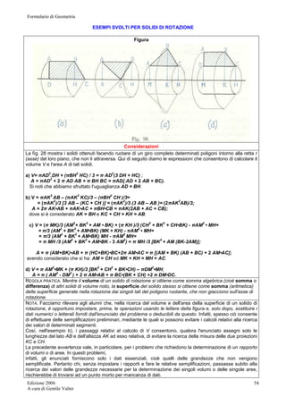 Formulario di Geometria 
Edizione 2006 
A cura di Gentile Valter 
54 
ESEMPI SVOLTI PER SOLIDI DI ROTAZIONE 
Figura 
Considerazioni 
La fìg. 28 mostra i solidi ottenuti facendo ruotare di un giro completo determinati poligoni intorno alla retta r 
(asse) del loro piano, che non li attraversa. Qui di seguito diamo le espressioni che consentono di calcolare il 
volume V e l'area A di tali solidi. 
a) V= πAD2.DH + (πBH2 HC) / 3 = π AD2(3 DH + HC) ; 
A = πAD2 + 2 π AD AB + π BH BC = πAD{.AD + 2 AB + BC). 
Si noti che abbiamo sfruttato l'uguaglianza AD = BH. 
b) V = πAK2 AB – (πAK2 KC)/3 – (πBH2 CH )/3= 
= (πAK2)/3 [3 AB – (KC + CH )] = (πAK2)/3 (3 AB – AB )= (2πAK2AB)/3; 
A = 2π AK•AB + πAK•AC + πBH•CB = πAK(2AB + AC + CB); 
dove si è considerato AK = BH e KC + CH = KH = AB. 
c) V = (π MK)/3 (AM2+ BK2 + AM • BK) + (π KH )/3 (CH2 + BK2 + CH•BK) - πAM2 • MH= 
= π/3 (AM2 + BK2 + AM•BK) (MK + KH) - πAM2 • MH= 
= π/3 (AM2 + BK2 + AM•BK) MH - πAM2 MH= 
= π MH /3 (AM2 + BK2 + AM•BK - 3 AM2) = π MH /3 [BK2 + AM (BK-2AM)]; 
A = π (AM+BK)•AB + π (HC+BK)•BC+2π AM•AC = π [(AM + BK) (AB + BC) + 2 AM•AC]; 
avendo considerato che si ha: AM = CH ed MK + KH = MH = AC. 
d) V = π AM2•MK + (π KH)/3 [BK2 + CH2 + BK•CH) – πDM2•MH; 
A = π ( AM2 - DM2 ) + 2 π AM•AB + π BC•(BK + CH) +2 π DM•DC. 
REGOLA PRATICA. Mentre il volume di un solido di rotazione si ottiene come somma algebrica (cioè somma o 
differenza) di altri solidi di volume noto, la superficie del solido stesso si ottiene come somma (aritmetica) 
delle superficie generate nella rotazione dai singoli lati del poligono ruotante, che non giacciono sull'asse di 
rotazione. 
NOTA. Facciamo rilevare agli alunni che, nella ricerca del volume e dell'area della superficie di un solido di 
rotazione, è opportuno impostare, prima, le operazioni usando le lettere della figura e, solo dopo, sostituire i 
dati numerici o letterali forniti dall'enunciato del problema o deducibili da questo. Infatti, spesso ciò consente 
di effettuare delle semplificazioni preliminari, mediante le quali si possono evitare i calcoli relativi alla ricerca 
dei valori di determinati segmenti. 
Così, nell'esempio b), i passaggi relativi al calcolo di V consentono, qualora l'enunciato assegni solo le 
lunghezze del lato AB e dell'altezza AK ad esso relativa, di evitare la ricerca della misura delle due proiezioni 
KC e CH. 
La precedente avvertenza vale, in particolare, per i problemi che richiedono la determinazione di un rapporto 
di volumi o di aree. In questi problemi, 
infatti, gli enunciati forniscono solo i dati essenziali, cioè quelli delle grandezze che non vengono 
semplificate. Pertanto chi, senza impostare i rapporti e fare le relative semplificazioni, passasse subito alla 
ricerca dei valori delle grandezze necessarie per la determinazione dei singoli volumi o delle singole aree, 
rischierebbe di trovarsi ad un punto morto per mancanza di dati. 
 