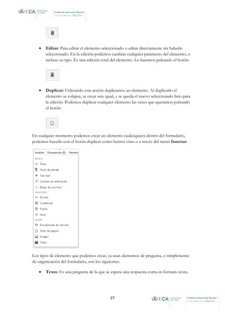 27 Unidad de Innovación Docente
Centro de Recursos Digitales
Unidad de Innovación Docente
Centro de Recursos Digitales
• Editar: Para editar el elemento seleccionado o editar directamente sin haberlo
seleccionado. En la edición podemos cambiar cualquier parámetro del elemento, o
incluso su tipo. Es una edición total del elemento. Lo haremos pulsando el botón:
• Duplicar: Utilizando esta acción duplicamos un elemento. Al duplicarlo el
elemento se colapsa, se crear uno igual, y se queda el nuevo seleccionado listo para
la edición. Podemos duplicar cualquier elemento las veces que queramos pulsando
el botón:
En cualquier momento podemos crear un elemento cualesquiera dentro del formulario,
podemos hacerlo con el botón duplicar como hemos visto o a través del menú Insertar:
Los tipos de elemento que podemos crear, ya sean elementos de pregunta, o simplemente
de organización del formulario, son los siguientes:
• Texto: Es una pregunta de la que se espera una respuesta corta en formato texto.
 