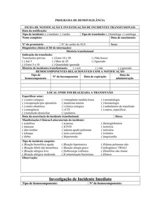 PROGRAMA DE HEMOVIGILÂNCIA
FICHA DE NOTIFICAÇÃO E INVESTIGAÇÃO DE INCIDENTES TRANSFUSIONAIS
Data da notificação:
Tipo de incidente: ( ) imediato ( ) tardio Tipo de transfusão: ( ) homóloga ( ) autóloga
Nome completo: Data de nascimento:
N° do prontuário N° do cartão do SUS Sexo:
Diagnóstico clínico (CID de internação):
História transfusional
Indicação da transfusão:
Transfusões prévias:
( ) Até 5
( ) Entre 5 e 10
( ) Entre 10 e 20
( ) Mais de 20
( ) Quantidade ignorada
( ) Não houve
( ) Ignorado
História de incidentes transfusionais: ( ) sim ( ) não ( ) ignorado
HEMOCOMPONENTES RELACIONÁVEIS COM A NOTIFICAÇÃO
Tipo de
hemocomponente
N° do hecomponente Data de expiração
Data da
administração
LOCAL ONDE FOI REALIZADA A TRANSFUSÃO
Especificar setor:
( ) centro cirúrgico
( ) recuperação pós operatória
( ) centro obstétrico
( ) emergência
( ) transfusão domiciliar
( ) transplante medula óssea
( )medicina interna
( ) clínica cirúrgica
( ) CTI
( ) pediatria
( ) neonatologia
( ) hematologia
( ) ambulatório de transfusão
( ) outros, especificar.
Data da ocorrência do incidente transfusional: Hora:
Manifestações Clínicas/Laboratoriais do incidente:
( )calafrios
( )náuseas
( )dor lombar
( )choque
( )febre
( )cianose
( )CIVD
( )edema agudo pulmonar
( )soro conversão
( )hipertensão
( )hemoglobinúria
( )icterícia
( )urticária
( )vômitos
( )taquicardia
Tipo de incidente suspeito:
( )Reação hemolítica aguda
( )Reação febril não hemolítica
( )Reação alérgica leve
( )Reação alérgica moderada
( )Reação hipotensiva
( )Reação alergia grave
( )Sobrecarga volêmica
( )Contaminação bacteriana
( )Edema pulmonar não
Cardiogênico/ TRALI
( )Hemólise não imune
( )Outros
Observação:
Investigação de Incidente Imediato
Tipo de hemocomponente: Nº de hemocomponente:
 