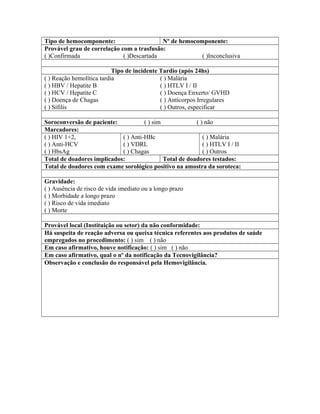Tipo de hemocomponente: Nº de hemocomponente:
Provável grau de correlação com a trasfusão:
( )Confirmada ( )Descartada ( )Inconclusiva
Tipo de incidente Tardio (após 24hs)
( ) Reação hemolítica tardia
( ) HBV / Hepatite B
( ) HCV / Hepatite C
( ) Doença de Chagas
( ) Sífilis
( ) Malária
( ) HTLV I / II
( ) Doença Enxerto/ GVHD
( ) Anticorpos Irregulares
( ) Outros, especificar
Soroconversão de paciente: ( ) sim ( ) não
Marcadores:
( ) HIV 1+2,
( ) Anti-HCV
( ) HbsAg
( ) Anti-HBc
( ) VDRL
( ) Chagas
( ) Malária
( ) HTLV I / II
( ) Outros
Total de doadores implicados: Total de doadores testados:
Total de doadores com exame sorológico positivo na amostra da soroteca:
Gravidade:
( ) Ausência de risco de vida imediato ou a longo prazo
( ) Morbidade a longo prazo
( ) Risco de vida imediato
( ) Morte
Provável local (Instituição ou setor) da não conformidade:
Há suspeita de reação adversa ou queixa técnica referentes aos produtos de saúde
empregados no procedimento: ( ) sim ( ) não
Em caso afirmativo, houve notificação: ( ) sim ( ) não
Em caso afirmativo, qual o nº da notificação da Tecnovigilância?
Observação e conclusão do responsável pela Hemovigilância.
 