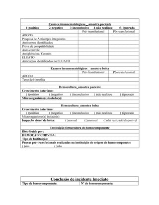 Exames imunoematológicos _ amostra paciente
1-positivo 2-negativo 3-inconclusivo 4-não realizou 5- ignorado
Pré- transfusional Pós-transfusional
ABO/Rh
Pesquisa de Anticorpos irregulares
Anticorpos identificados
Prova de compatibilidade
Auto-controle
Antiglobulina/ Coombs
ELUATO
Anticorpos identificados no ELUATO
Exames imunoematológicos _ amostra bolsa
Pré- transfusional Pós-transfusional
ABO/Rh
Teste de Hemólise
Hemocultura_amostra paciente
Crescimento bateriano:
( )positivo ( )negativo ( )inconclusivo ( )não realizou ( )ignorado
Microorganismo(s) isolado(s):
Hemocultura_amostra bolsa
Crescimento bateriano:
( )positivo ( )negativo ( )inconclusivo ( )não realizou ( )ignorado
Microorganismo(s) isolado(s):
Inspeção visual da bolsa: ( )normal ( )anormal ( )não realizado/disponível
Instituição fornecedora do hemocomponente
Distribuído por:
HEMOCAD/ CODVISA:
Tipo de Instituição:
Provas pré-transfusionais realizadas na instituição de origem do hemocomponete:
( )sim ( )não
Conclusão de incidente Imediato
Tipo de hemocomponente: Nº de hemocomponente:
 