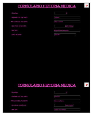 FORMULARIO HISTORIA MEDICA                   CE



Id codigo:                                       8

NOMBRE DEL PACIENTE:         Susana

APELLIDO DEL PACIENTE:       Diaz Camelo

FECHA DE CONSULTA:                           25/04/2012

DOCTOR:                      María Clara Jaramillo

ESPECIALIDAD:                Pediatra




             FORMULARIO HISTORIA MEDICA                   CE



Id codigo:                                       9

NOMBRE DEL PACIENTE:         Claudia

APELLIDO DEL PACIENTE:       Romero Perez

FECHA DE CONSULTA:                           02/05/2012

DOCTOR:                      Clara Luz Barrera
 