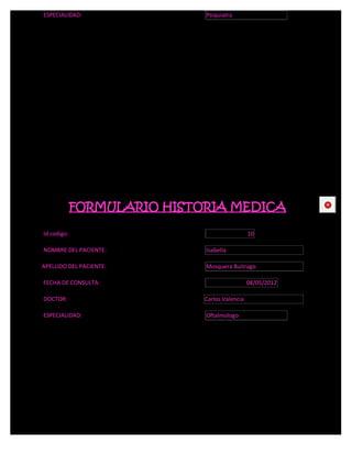 ESPECIALIDAD:                Psiquiatra




             FORMULARIO HISTORIA MEDICA                     CE



Id codigo:                                     10

NOMBRE DEL PACIENTE:         Isabella

APELLIDO DEL PACIENTE:       Mosquera Buitrago

FECHA DE CONSULTA:                             08/05/2012

DOCTOR:                      Carlos Valencia

ESPECIALIDAD:                Oftalmologo
 