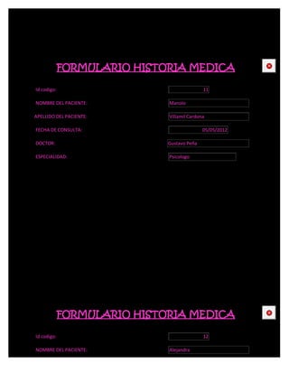 FORMULARIO HISTORIA MEDICA                  CE



Id codigo:                                  11

NOMBRE DEL PACIENTE:         Manolo

APELLIDO DEL PACIENTE:       Villamil Cardona

FECHA DE CONSULTA:                          05/05/2012

DOCTOR:                      Gustavo Peña

ESPECIALIDAD:                Psicologo




             FORMULARIO HISTORIA MEDICA                  CE



Id codigo:                                  12

NOMBRE DEL PACIENTE:         Alejandra
 