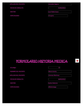 APELLIDO DEL PACIENTE:       González Segura

FECHA DE CONSULTA:                             15/05/2012

DOCTOR:                      Juan Pablo Casas

ESPECIALIDAD:                Cirujano




             FORMULARIO HISTORIA MEDICA                     CE



Id codigo:                                     13

NOMBRE DEL PACIENTE:         María Cecilia

APELLIDO DEL PACIENTE:       Jimenez Martinez

FECHA DE CONSULTA:                             18/05/2012

DOCTOR:                      Carlos Valencia

ESPECIALIDAD:                Oftalmologo
 