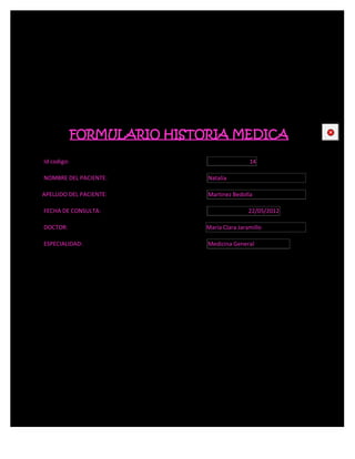 FORMULARIO HISTORIA MEDICA                   CE



Id codigo:                                   14

NOMBRE DEL PACIENTE:         Natalia

APELLIDO DEL PACIENTE:       Martinez Bedolla

FECHA DE CONSULTA:                           22/05/2012

DOCTOR:                      María Clara Jaramillo

ESPECIALIDAD:                Medicina General
 