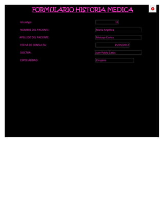 FORMULARIO HISTORIA MEDICA                    CE



Id codigo:                                    15

NOMBRE DEL PACIENTE:         María Angélica

APELLIDO DEL PACIENTE:       Motoya Cortez

FECHA DE CONSULTA:                            25/05/2012

DOCTOR:                      Juan Pablo Casas

ESPECIALIDAD:                Cirujano
 