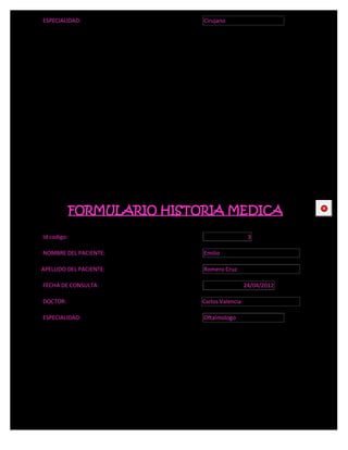 ESPECIALIDAD:                Cirujano




             FORMULARIO HISTORIA MEDICA                     CE



Id codigo:                                      3

NOMBRE DEL PACIENTE:         Emilio

APELLIDO DEL PACIENTE:       Romero Cruz

FECHA DE CONSULTA:                             24/04/2012

DOCTOR:                      Carlos Valencia

ESPECIALIDAD:                Oftalmologo
 