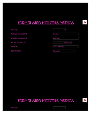 FORMULARIO HISTORIA MEDICA                   CE



Id codigo:                                       4

NOMBRE DEL PACIENTE:         Franklin

APELLIDO DEL PACIENTE:       Cruz Diaz

FECHA DE CONSULTA:                           03/05/2012

DOCTOR:                      Clara Luz Barrera

ESPECIALIDAD:                Psiquiatra




             FORMULARIO HISTORIA MEDICA                   CE



Id codigo:                                       5
 